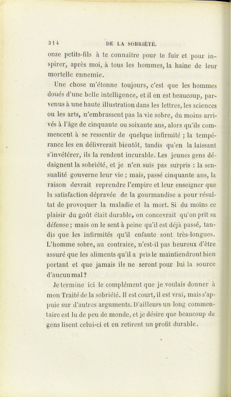 onze petits-fils a te connaitrc pour te fuir et pour in- spirer, apres moi, a tous les hommes, la haine de leur mortelle ennemie. Une chose m’ctonne toujours, c’est que les hommes doues d’une belle intelligence, et il en est beaucoup, par- venus a une haute illustration dans les lettres, les Sciences ou les arts, n’embrassent pas la vie sobre, du moins arri- vcs a 1’age de cinquante ou soixante ans, alors qu’ils com- mencent a se ressentir de quelque infirmite ; la tempe- rance les en delivrerait bientot, tandis qu’en la laissant s'inveterer, iis la rendent incurable. Les jcunes gens de- daignentla sobriete, et je n’en suis pas surpris : la sen- sualite gouverne leur vie ; mais, passe cinquante ans, la raison devrait reprendre Tempire et leur enseigner que la satisfaction depravee de la gourmandise a pour resul- tat de provoquer la maladie et la mort. Si du moins ce plaisir du g,out etait durable, on concevrait qu’on prit sa defense; mais on le sent k peine qu’il est deja passe, tan- dis que les infirmites qu'il enfante sont tres-longues. L’homme sobre, au contraire, n'est-il pas heureux d’etre assure que les aliments qu’il a prisle maintiendrontbien portant et que jamais iis ne seront pour lui la source d’aucun mal ? Je termine ici le complement que je voulais donner a mon Traite de la sobriete. 11 est court, il est vi’ai, mais s'ap- puie sur d’autres arguments. D’ailleurs un long commcn- taire est lu de pcu de monde, et je desire que beaucoup do genslisent celui-ci et en retirent un profit durable.