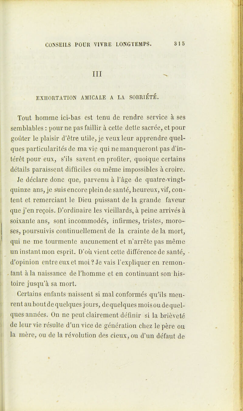 III EXHORTATION AMICALE A LA SOBRIETE. Tout homme ici-bas est tenu de rendre Service a ses semblables: pourne pas faillir a cetle detle sacree, et pour gouter le plaisir d’etre utile, je veux leur apprendre quel- ques particularites de ma vie qui nemanqueronl pas d’in- teret pour eux, s’ils savent en profiter, quoique certains details paraisscnt difficiles ou meme impossibles a croire. Je declare donc que, parvenu a l’age de quatre-vingt- quinze ans,je suisencorepleindesante, heureux,vif, con- tent et remerciant le Dieu puissant de la grande faveur que j’en regois. D’ordinaire les vieillards, a peine arrives a soixante ans, sont incommodes, infirmes, tristes, moro- ses, poursuivis continuellement de la crainte de la mort, qui ne me tourmente aucunement et n’arrete pas meme un instant mon esprit. D’oii vient cette diffei’ence de sante, d^opinion entre eux et moi ? Je vais 1’expliquer en remon- . tant a la naissance de Thomme et en continuant son his- toire jusqu’a sa mort. Certains enfants naissent si mal conformes qufils meu- rent aubout de quelques jours, de quelques mois ou de quel- ques annees. On ne peut clairement definir si la brievcte de leur vie resuite d'un vice de generation chez le pere ou la mere, ou de la revolution des cieux, ou d’un dcfaut de