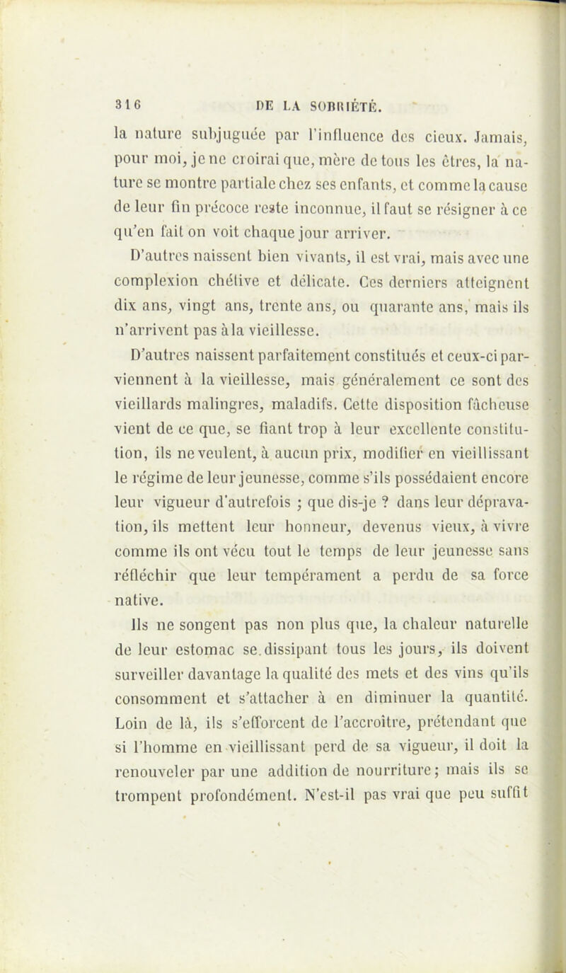 la nature subjuguee par rinfluence des cieux. Jamais, pour moi, jcne croirai que, mere dctous les etres, la na- ture se montre partiale chez sos cnfants, et comme lacause de leur fin precoce reste inconnue, il faut se resigner a ce qu’en fait on voit chaque jour arriver, D’autres naisscnt bien vivants, il est vrai, mais avecune complexion chetive et delicate. Ces derniers attcigncnt dix ans, vingt ans, trcnte ans, ou quarante ans,' mais iis n’arrivent pas ala vieillesse. D’autres naissent parfaitement constitues et ceux-ci par- viennent a la vieillesse, mais generalement ce sont des vieillards malingres, maladifs. Cette disposition facheuse vient de ce que, se fiant trop a leur excellente constitu- tion, iis ne venient, a aucun prix, moditier en vieillissant le regime de leur jeunesse, comme s’ils possedaient encore leur vigueur d’autrefois ; que dis-je ? dans leur deprava- tion, iis mettent leur honncur, devenus vieux, a vivre comme iis ont vecu tout le temps de leur jeunesse sans reflechir que leur temperament a pei’du de sa force native. Iis ne songent pas non plus que, la chaleur naturelle de leur estomac se. dissipant tous les jours, iis doivent surveiller davantage la qualite des mets et des vins qu’ils consomment et s’attaclier a en diminuer la quantite. Loin de l^i, iis s’efforcent de Taccroitre, pretondant que si riiomme en vieillissant perd de sa vigueur, il doit Ia renouveler par une addition de nourriture; mais iis se trompent profondement. N’est-il pas vrai que peu suffit