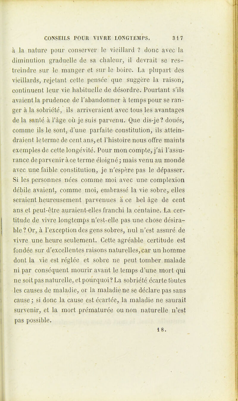 a la nature poiir consci ver le vieillard ? donc avec Ia dimiimtiou graduello de sa chalcur, il devrait sc res- ti eindre sur le manger et sur le boire. La pliipart des vieillards, rejelant cette pensee que suggere la raison, continuent leur vie liabituelle de desordre. Pourtant s’ils avaient la prudence de Tabandonner a temps pour se ran- ger a la sobriete, iis arriveraient avec tous les avantages de la sante a 1’age ou je suis parvenu. Que dis-je? doues, comme iis le sont, d’une parfaile constitution, iis attein- draient le termo de cent ans, et 1’histoire nous ofTre maints exemples de cette longevite. Pour mon compte, j'ai 1’assu- rance deparvenir ace terme eloigne; mais venu au monde avec une faible constitulion, je n’espere pas le depasser. Si les personnes nees comme moi avec une complexion debile avaient, comme moi, ernbrasse la vie sobre, elles seraient heureusement parvenues a ce bel age de cent ans et peut-etre auraient-elles franchi la centaine. La cer- titude de vivre longtemps n'est-elle pas une chose desira- ble ? Or, a 1’exception des gens sobres, nui n'est assnre de vivre une heure seulement. Cette agreable certitudo est fondee sur d’excellentes raisons naturelles, car un homme dont la vie est reglee et sobre ne peut tomber malade ni par consequent mourir avant le temps d'une mort qui ne soit pas naturelle, et pourquoi? La sobriete ecarte tbutes les causes de maladie, or la maladiene se declaro pas sans cause; si donc la cause est ecartee, la maladie ne saurait survenir, et la mort prematuree ou non naturelle u’est pas possible.