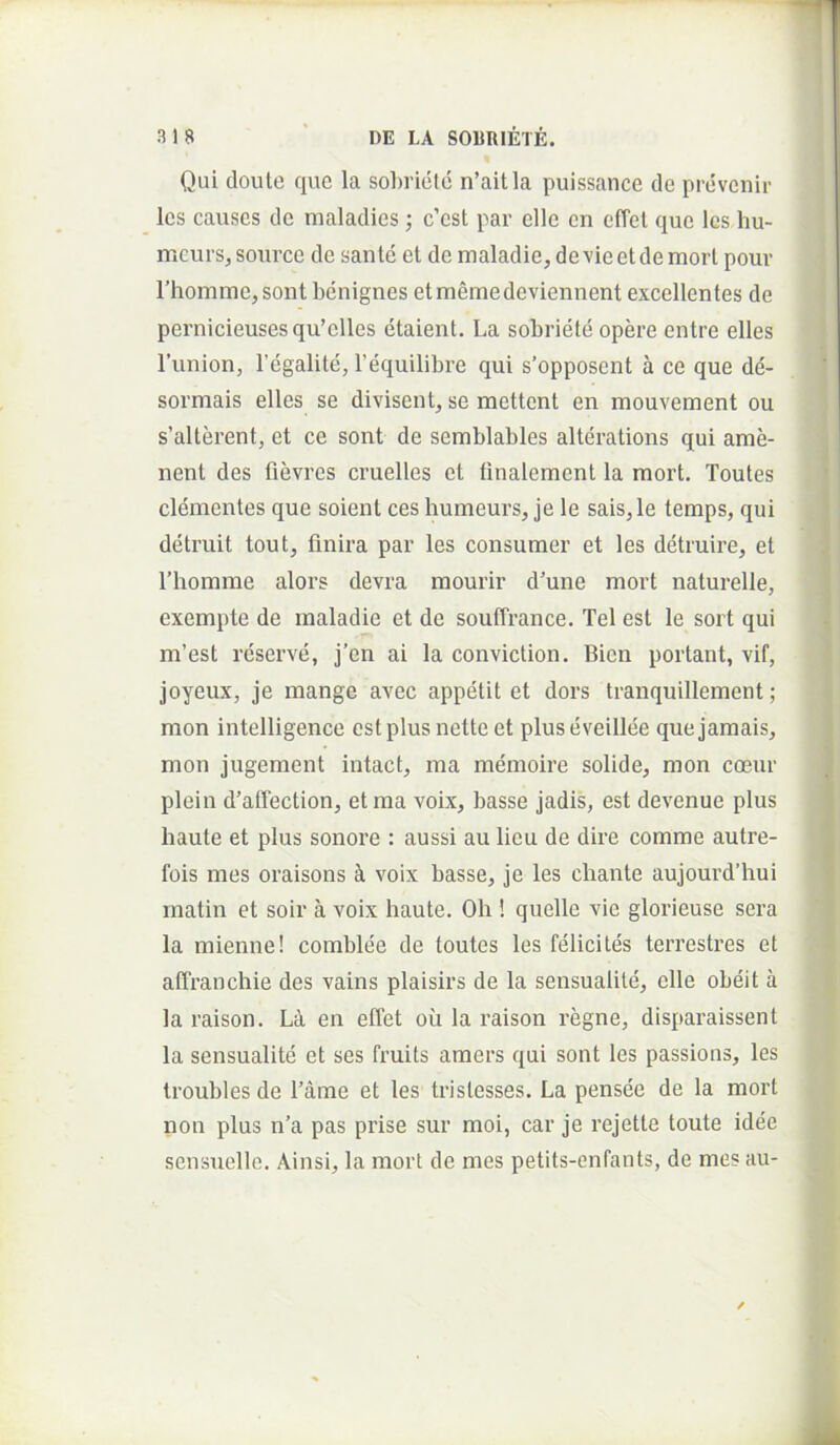 Qui doutc que la sobriete n’aitla puissance cie pro'venii- les causes de maladies; c’est par elle en effel que les hu- meurs, sonrce de sante et de maladie, devie et de mori pour rhomme,sont bcinignes etmemedeviennent excellentes de pcrnicieusesqu’elles etaient. La sobriete opere entre elles 1’union, Tegalitci, 1’equilibre qui s’opposcnt a ce que de'- sormais elles se divisent, se mettent en mouvement ou s’alterent, et ce sont de semblables alterations qui ame- nent des fievres cruelles et tinalement la mort. Toutes clementes que soient ces humeurs, je le sais,le temps, qui detruit tout, finira par les consumor et les detruire, et riiomme alors devra mourir d'une mort naturelle, exempte de maladie et de souffrance. Tei est le sort qui m’est reserve, j’en ai la conviction. Bien portant, vif, joyeux, je mange avec appetit et dors tranquillement; mon intelligence estplusnetteet pluseveillee quejamais, mon jugement intact, ma memoire solide, mon coeur plein d’affection, et ma voix, basse jadis, est devenue plus haute et plus sonore : aussi au lieu de dire comme autre- fois mes oraisons voix basse, je les chante aujourd’hui matin et soir a voix haute. Oh ! quelle vie glorieuse sera la mienne! comblee de toutes les felicites terrestres et affranchie des vains plaisirs de la sensualile, elle obeit a la raison. Li en effet oii la raison regne, disparaissent la sensualite et ses fruits amers qui sont les passions, les troubles de Tame et les tristesses. La pensee de la mort non plus n’a pas prise sur moi, car je rejette toute idee sensnelle. Ainsi, la mort de mes petits-enfants, de mes au-