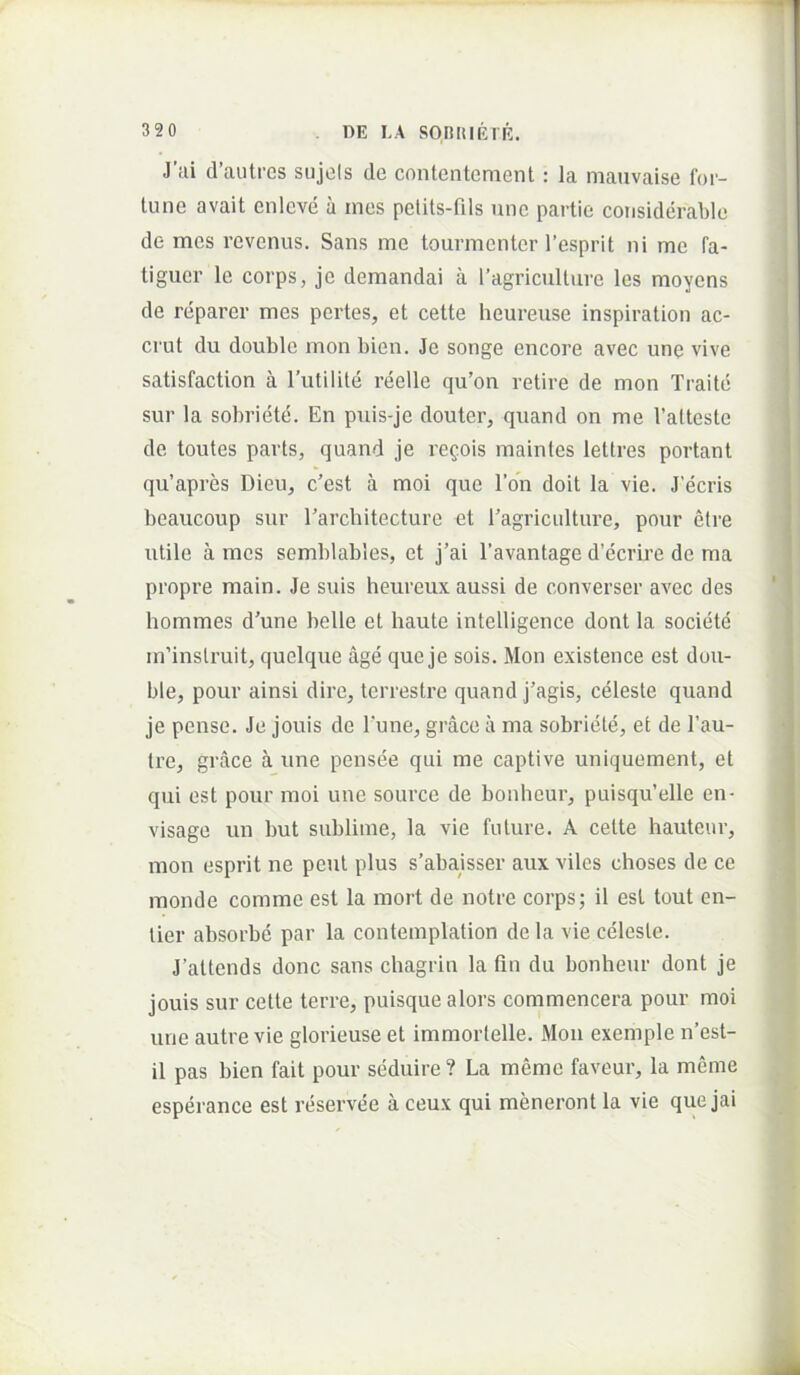 J’iii d’autres sujols de contentcment: la mativaise for- tune avait enleve a ines petits-fils une partie considerable de mes revenus. Sans me tourmenter 1’esprit ni me fa- tiguer le corps, je demandai a 1’agri cui ture les moyens de reparer mes pertes, et cette heureuse inspiration ac- crut du double mon bien. Je songe encore avec une vive satisfaction a rutilite reelle qu’on retire de mon Traite sur la sobriete. En puis-je douter, quand on me Talteste de toutes pavts, quand je regois maintes lellres portant qu’apres Dieu^ c’est a moi que l’on doit la vie. J’ecris beaucoup sur Tarcbitecture et Eagriculture, pour etre utile a mes semblables, et j’ai 1’avantage d’ecrii’e de ma propre main. Je suis heureux aussi de converser avec des hommes d’une belle et haute intelligence dont la societe m’inslruit, quclque age que je sois. Mon existence est dou- ble, pour ainsi dire, terrestre quand j’agis, celeste quand je pense. Je jouis de Tune, grace a ma sobriete, et de l’au- tre, grace a une pensee qui me captive uniquement, et qui est pour moi une source de bonheur, puisqu’elle en- visage un but sublime, la vie future. A cette hauteur, mon esprit ne peut plus s’abajsser aux viles choses de ce monde comme est la mort de notre corps; il est tout en- tier absorbe par la contemplation dela vie celeste. J’attends donc sans cbagrin la fin du bonbeur dont je jouis sur cette terre, puisque alors commencera pour moi une autre vie glorieuse et immortelle. Moii exemple n’est- il pas bien fait pour seduire ? La meme faveur, la meme esperance est reservee a ceux qui meneront la vie que jai