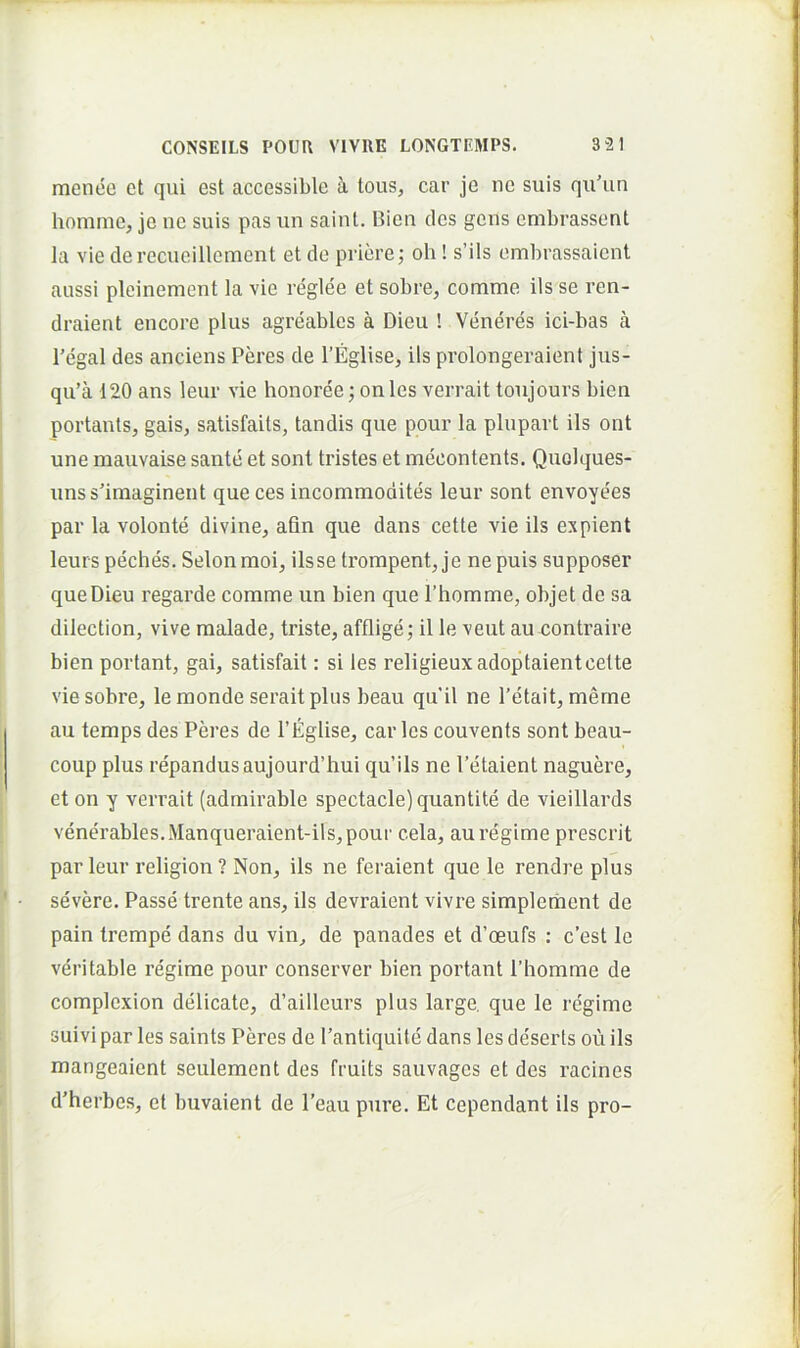 menec et qui est accessible i tous, car je ne suis qu’un homme, je ne suis pas un saint. Bien des gens embrassent la vie derecueillement et do priore; oh! s’ils ombrassaient aussi pleinement la vie reglee et sobre, comme iis se ren- draient encore plus agreables a Dieu ! Veneres ici-bas a l’egal des anciens Peres de 1’Eglise, iis prolongeraient jus- qu’a 120 ans leur vie honoree; onles verrait toujours bien portants, gais, satisfaits, tandis que pour la plupart iis ont une mauvaise sante et sont tristes et mecontents. Quolques- unsslmaginent queces incommodites leur sont envoyees par la volonte divine, afin que dans cette vie iis expient leurs peches. Selon moi, ilsse trompent, je ne puis supposer que Dieu regarde comme un bien que Phomme, objet de sa dilection, vive malade, triste, afflige; il le veut au contraire bien portant, gai, satisfait: si les religieuxadoptaient celte viesobre, lemonde serait plus beau qu’il ne 1'etait, meme au temps des Peres de 1’Eglise, car les couvents sont beau- coup plus repandusaujourd’hui qu’ils ne 1’etaient naguere, et on y verrait (admirable spectacle)quantite de vieillards venerables.Manqueraient-ils,pour cela, auregime prescrit par leur religion ? Non, iis ne feraient que le rendre plus severe. Passe trente ans, iis devraient vivre simpleraent de pain trempe dans du vin, de panades et d’oeufs : c’est le veritable regime pour conserver bien portant Phomme de complexion delicate, d’ailleurs plus large, que le regime suivi par les saints Peres de Pantiquite dans les deserts ou iis mangeaient seulement des fruits sauvages et des racines d’herbes, et buvaient de Peau pure. Et cependant iis pro-