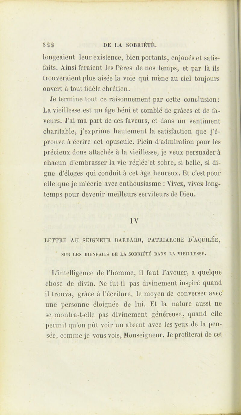 longeaient leur existenco, bicn portants, cnjoues el salis- faits. Ainsi feraient les Peres de nos temps, et par Ik iis trouveraient plus aisee la voie qui mene au ciel toujours ouvert a tout fidele chretien. Je termine tout ce raisonnement par cette conciusion: La vieillesse est un age heni et comble de graces et de fa- veurs. J’ai ma part de ces faveurs, et dans un sentiment charitable, j’exprime hautement la satisfaction que j’e- prouve a ecrire cet opuscule. Plein d’adrairation pour les precieux dons attaches a la vieillessej je veux persuader a chacun d’embrasser la vie reglee et sobre, si belle, si di- gne d’eloges qui conduit a cet age heureux. Et c’est pour elle que je m’ecrie avec enthousiasme : Vivez, vivez long- temps pour devenir meilleurs serviteurs de Dieu. IV LETTRE AU SEIGNEUB BARBARO, PATRIARCIIE d’AQUILEE, SUR LES BIENFAITS DE LA SOBRIETE DANS LA VIEILLESSE. Lfintelligence de Phomme, il faut 1’avouer, a quelque chose de divin. Ne fiit-il pas divinement inspire quand il trouva, grace u 1’ecriture, le moyen de converser avec' une personne eloignee de lui. Et la nature aussi ne se montra-t-elle pas divinement genereuse, quand elle permit qu’on put voir un absent avec les yeux de la pen- see, comme je vousvais, Monseigneur. Jeprofilerai de cet