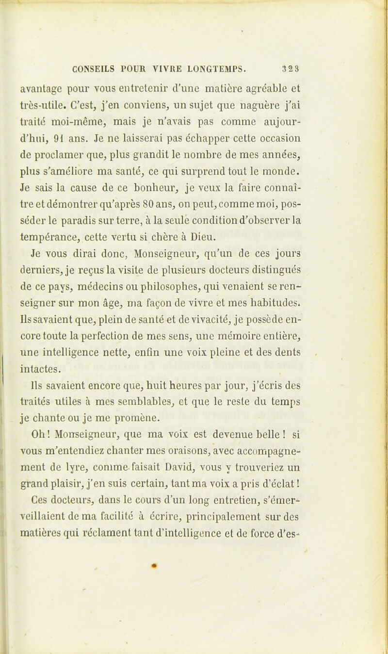 avantage pour vous entretenir tVune maticre agrcable et tres-ulile. C’est, j’en convienSj un sujet que naguere j'ai traite moi-meme, mais je n’avais pas comme aujour- d’hui, 91 ans. Je ne laisserai pas cchappei' cette occasion de proclamer que, plus grandit le nombre de mes annees, plus s’ameIiore ma sante, ce qui surprendtout le monde. Je sais la cause de ce bonheur, je veux la faire connai- tre et demontrer qu’apres 80 ans, on peut, comme moi, pos- seder le paradis sur terre, a la seule condition d'observer la tempdrance, cette vertu si chere a Dieu. Je vous dirai donc, Monseigneur, qu'un de ces jours derniers, je re^usla visite de plusieurs docteurs distingues de ce pays, medecins ou philosophes, qui venaient se ren- seigner sur mon age, ma fagon de vivre et mes habitudes. Iis savaient que, plein de sante et de vivacite, je possede en- coretoute la perfection de mes sens, une memoire entiei'e, une intelligence nette, enfin une voix pleine et des dents intactes. lis savaient encore que, huit heures par jour, j’ecris des traites utiles a mes serablables, et que le reste du temps je chante ou je me promene. Oh! Monseigneur, que ma voix est devenue belle! si vous m^entendiez chanter mes oraisons, avec accompagne- ment de lyre, comme-faisait David, vous y trouveriez un grand plaisir, j’en suis certain, tant ma voix a pi is d’eclat! Ces docteurs, dans le cours d’un long entretien, s’emer- veillaient de ma facilite a ecrire, principalement sur des matieres qui reclament tant d’intelligence et de force d’es-