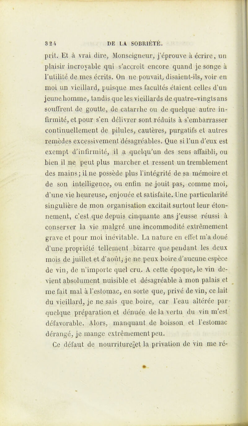 piit. Et a vrai dire, Monseigneur, j’eprouve aecrire, un plaisir incroyable qui s’accioit encore quand je songe a Tulilile de mcs ecrits. On ne pouvait, disaient-ils, voir en moi un vieillard, puisque ines facuUes etaient celles d’un jeunehomme, tandisque les vieillards dequatre-vingtsans soufTrent de goutte, de catanhe ou de quelque aulre in- finnite, et pour s'en delivrer sont reduils Ji s’embarrasser continuellement de pilules, cauteres, purgatifs et autres remedes excessivement desagreables. Que si l'un d’eux est exempt d’infirmite, il a quelqu'un des sens affaibli, ou bien il ne peut plus marcher et ressent un trerablement des mains; il ne possMe plus Tintegrite de sa raemoire et de son intelligence, ou enfin ne jouit pas, comme moi, d’une vie heureuse, enjouee et satisfaite. Une particularite singuliere de mon organisation excitait surtout leur eton- nement, c’est que depuis cinquante ans j^eusse reussi a conserver la vie malgre une incommodite extremement grave et pour moi inevitable. La nature en ellet m’a doue d’une propriete tellement bizarre que pendant les deux mois de juillet et d’aoiit, je ne peux boire d’aucune espece de vin, de n’importe quel cru. A cette epoque, le vin de- vient absolument nuisible et desagreable a mon palais et me fait mal a Testomac, en sorte que, prive de vin, ce lait du vieillard, je ne sais que boire, car l’eau alteree par- (juclque preparation et denuee de la vertu du vin m’cst delavorable. Alors, manquant de boisson et Teslomac derange, je mange extremement peu. Ce defaut de nourritureiCt la privation de Vin me re-