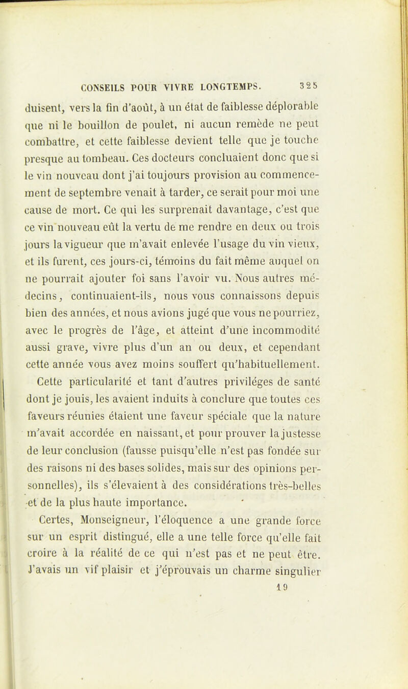 duisent, vers la fin d’aout, i un etat de faiblesse deplorable que ni le bouillon de poulet, ni aucun remede ne peul combattre, et celte faiblesse devient telle que je touche presque au tombeau. Ces docteurs concluaient donc que si le vin nouveau dont j’ai toujours provision au commence- inent de septembre venait a tarder, ce serait pour moi une cause de mort. Ce qui les surprenait davantage, c’est que ce vin nouveau eut la vertu de me rendre en deux ou Irois jours lavigueur que m’avait enlevee 1’usage duvinvieux, et iis furent, ces jours-ci, teraoins du fait meme auquel on ne pourrait ajouter foi sans 1’avoir vu. Nous autres me- decins, continuaient-ils, nous vous connaissons depuis bien des annces, et nous avions juge que vous ne pourriez, avec le progres de Tage, et atteint d’une incommodile aussi grave, vivre plus d’un an ou deux, et cependant cette anne'e vous avez moins souffert qu'habituellement. Celte particularile et tant d’autres privileges de sante dont je jouis, les avaient induits a conclure que toutes ces faveurs reunies elaient une faveur speciale que la nature m^avait accordee en naissanl,et pour prouver la justesse de leur conclusion (fausse puisqu’elle n’est pas fondee sur des raisons ni des bases solides, maissur des opinions per- sonnelles), iis s’elevaient a des considerations tres-belles ■et de la plus haute imporlance. Certes, Monseigneur, Teloquence a une grande force sur un esprit distingue, elle a une telle force qu’elle fait croire a la realite de ce qui iCest pas et ne peut etre. J’avais un vif plaisir et j'eprouvais un charme singulier 19