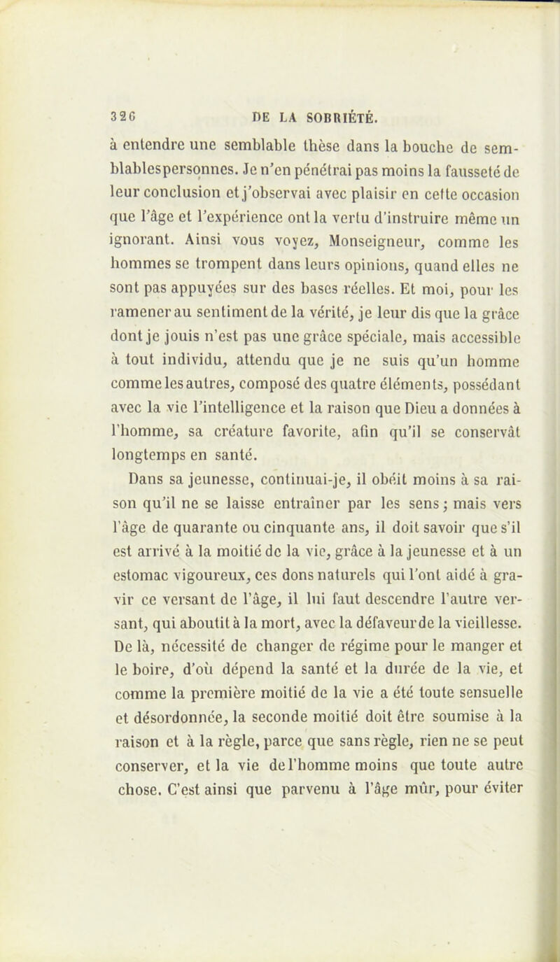 a entendre une semblable these dans la bouche de sem- blablespersqnnes. Je n’en penetrai pas moins la faussete de leur conclusion etj’observai avec plaisir en cefte occasion que rdge et Texperience ont la vertu d’instruire memc un ignorant. Ainsi vous voyez, Monseigneur, comme les hommes se trompent dans leurs opinious, quand elles ne sont pas appuyees sur des bases reelles. Et moi, pour les ramener au sentiment de la verite, je leur dis que la grace dont je jouis n’est pas une grace speciale, mais accessible a tout individu, attendu que je ne suis qu’un liomme comme les autres, compose des quatre elements, possedant avec la vie 1’intelligence et la raison que Dieu a donnees a rhomme, sa creature favorite, afin qu’il se conservat longtemps en sante. Dans sa jeunesse, continuai-je, il obeit moins a sa rai- son qu'il ne se laisse entrainer par les sens; mais vers 1’age de quarante ou cinquante ans, il doit savoir que s’il est arrive a la moitie de la vic, grace a la jeunesse et a un estomac vigoureux, ces dons naturels qui l’ont aide a gra- vir ce versant de 1’age, il lui faut descendre 1’autre ver- sant, qui aboutit a la mort, avec la defaveurde la vieillesse. De la, necessite de changer de regime pour le manger et le boire, d’ou depend la sante et la duree de la vie, et comme la premiere moitie de la vie a ete toute sensuelle et desordonnce, la seconde moitie doit etre soumise a la raison et a la regie, parce que sans regie, rien ne se peut conserver, et la vie deThorame moins que toute autre chose. C’est ainsi que parvenu a 1’age mur, pour eviter