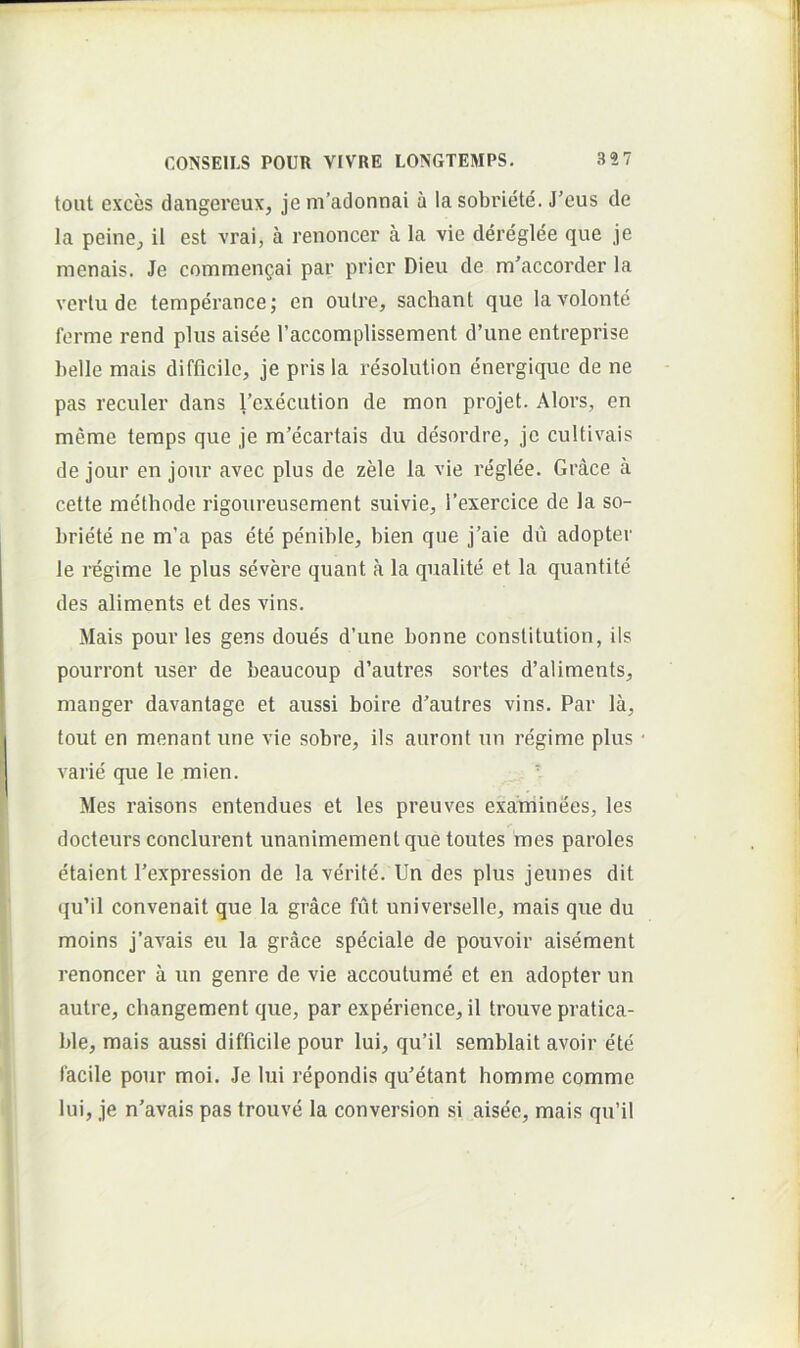 toiit exces dangereux, je m’adonnai a la sobriete. J’eus de la peine^ il est vrai, a renoncer a Ia vie dereglee que je menais. Je commeuQai par prior Dieu de m'accorder la vertu de temperance; en oulre, sachant que lavolonte ferme rend plus aisee raccomplissement d’une entreprise belle mais difficile, je pris la resolulion energique de ne pas reculer dans 1’execution de mon projet. Alors, en meme temps que je m’ecartais du desordre, je cultivais de jour en jonr avec plus de zele la vie reglee. Grace a cette methode rigoureusement suivie, 1’exercice de la so- briete ne m’a pas ete penible, bien que j’aie du adopter le regime le plus severe quant a la qualite et la quantite des aliments et des vins. Mais pour les gens doues d’iine bonne conslitution, iis pourront user de beaucoup d’autres sortes d’aliraents, manger davantage et aussi boire d^autres vins. Par la, tout en menant une vie sobre, iis auront un regime plus varie que le mien. ■ Mes raisons entendues et les preuves exaJminees, les docteurs condurent unanimemenlquetoutes mes paroles etaient 1’expression de la verite. Un des plus jeunes dit qu’il convenait que la grace fut universelle, mais que du moins j’ax'ais eu la grace speciale de pouvoir aisement renoncer a un genre de vie accoutume et en adopter un autre, changement que, par experience, il trouve pratica- ble, mais aussi difficile pour lui, qu’il semblait avoir ete facile pour moi. Je lui repondis qu^etant homme comme lui, je n'avais pas trouve la conversion si aisee, mais qu’il