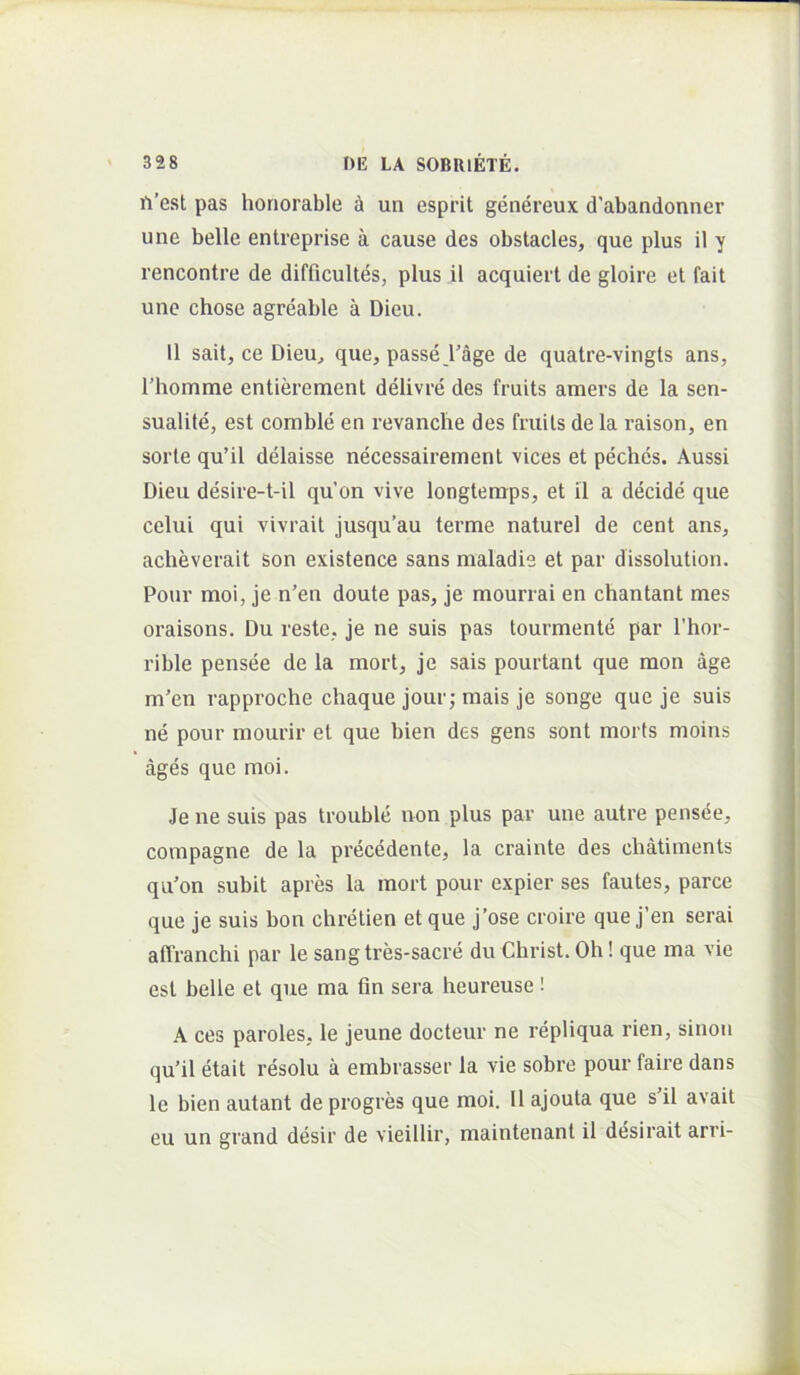 ^'est pas honorable un esprit genereux d'abandonner une belle entreprise a cause des obstacles, que plus il y rencontre de difficultes, plus il acquiert de gloire et fait une chose agreable a Dieu. 11 sait, ce Dieu^ que, passe rage de quatre-vingls ans, rhomme entierement delivre des fruits amers de la sen- sualite, est comble en revanche des fruits de la raison, en sorte qu’il delaisse necessairement vices et peches. Aussi Dieu desire-t-il qu’on vive longtenrps, et il a decide que celui qui vivrait jusqu’au terme naturel de cent ans, acheverait son existence sans maladie et par dissolution. Pour moi, je n’en doute pas, je mourrai en chantant mes oraisons. Du reste, je ne suis pas tourmente par l’hor- rible pensee de la mort, je sais pourtant que mon age m’en rapproche chaque jour; mais je songe que je suis ne pour mourir et que bien des gens sont morts moins ages que moi. Je ne suis pas trouble non plus par une autre pensee, compagne de la precedente, la crainte des cliatiments qu'on subit apres la mort pour expier ses fautes, parce que je suis bon chretien et que j’ose croire que j’en serai aflVanchi par le sang tres-sacre du Christ. Oh! que ma vie est belle et que ma fln sera heureuse! A ces paroles, le jeune docteur ne repliqua rien, sinon qu’il etait resolu a embrasser la vie sobre pour faire dans le bien autant de progres que moi. 11 ajouta que s il avait eu un grand desir de vieillir, maintenant il desirait arri-