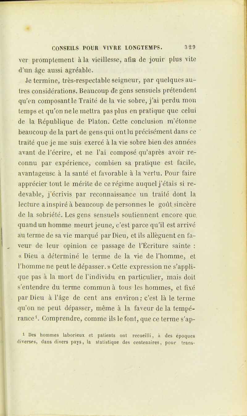 ver promplement ala vieillesse, afui de jouir plus vile d’un age aussi agreable. Je termine, tres-respectable seigneur, par quelquesau- tres considerations. Beaucoup de gens sensuels pretendent qu’en composantle Traite de la vie sobre, j'ai perdu mon temps et qu'on nele metlra pas plus en pratique que celui de la Republique de Platon. Cetle conclusion m’etonne beaucoup de la part de gens qui ontlu precisement dans ce traite que je me suis exerce a la vie sobre bien des annees avant de 1’ecrire, et ne 1’ai compose qu’apres avoir re- connu par experience, combien sa praliqiie est facile, avantageuse a la sante et favorable a la vertu. Pour faire apprecier tout le merite de ceregime auquel j’etais si re- devable, j’ecrivis par reconnaissance un traite dont la lecture ainspire a beaucoup de personnes le gout sincere de la sobriete. Les gens sensuels soutiennent encore que, quandun homme meurt jeune, c’est parce qu’il est arrive au terme de sa vie marque par Dieu, et iis alleguent en fa- veur de leur opinion ce passage de 1’Ecriture sainte : « Dieu a determine le terme de la vie de 1’homme, et bhommene peut le depasser.» Cette expression ne s’appli- que pas a la mort de Tindividu en particulier, mais doit s’entendre du terme commun a tous les hommes, et fixe par Dieu a 1’age de cent ans environ; c’est la le terme qu’on ne peut depasser, meme a la faveur de la tempe- rance*. Comprendre, comme iis le font, que ce terme s'ap- 1 Des hommes laborieux et palienls oiit recueilli, a des epoques diverses, dans divers pays, la siatistique des centenaires, pour trans-