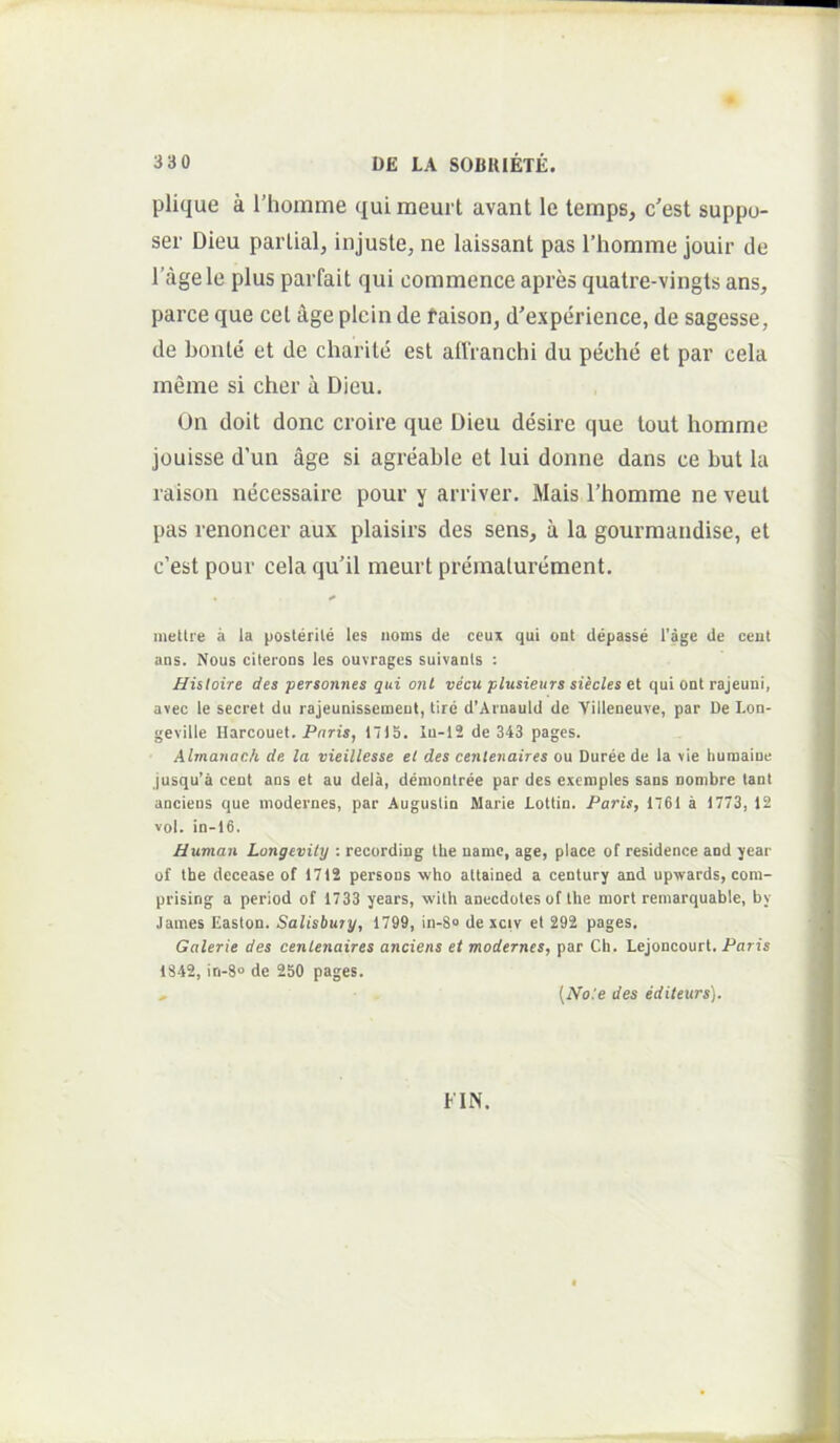 plique a l’homme qui meurt avant le temps, c'est suppu- ser Dieu parlial, injuste, ne laissant pas rhomme jouir de 1’agele plus parfait qui commence apres quatre-vingts ans, parce que cet ^ge plcin de taison, d'experience, de sagesse, de bonle et de charite est allVanchi du peche et par cela meme si cher a Dieu. On doit donc croire que Dieu desire que lout homme jouisse d’un age si agreable et lui donne dans ce but la raison necessaire pour y arriver, Mais rhomme ne veut pas renoncer aux plaisirs des sens, a la gourmandise, et c’est pour cela qu’il meurt prematurement. mettre a la poslerile les iioms de ceux qui out depasse l'age de ceut aus. Nous citerons les ouvrages suivauts : Hisloire des personnes qui onl vecu plusieurs siecles et qui onl rajeuni, avec le secret du rajeunissenient, tire d’Arnauld de Yilleneuve, par De I.on- geville Ilarcouet. Puris, 1715. Iu-12 de 343 pages. Almanach de. la vieillesse el des cenlenaires ou Duree de la vie humaine jusqu’a ceut ans et au dela, denionlree par des exemples sans uombre lant anciens que modernes, par Auguslin Marie Lottin. Paris, 1761 a 1773, 12 vol. in-16. Uuman Longevily : recurding the uamc, age, place of residence and year of the decease of 1712 persons who attained a century and upwards, com- prising a period of 1733 years, with anecdotes of the mort remarquable, by James Easton. Salisbuty, 1799, in-8“ de xciv et 292 pages. Galerie des cenlenaires anciens et modernes, par Ch. Lejoncourt. Paris 1842, in-8“ de 250 pages. , (No:e des editeurs). FIN.