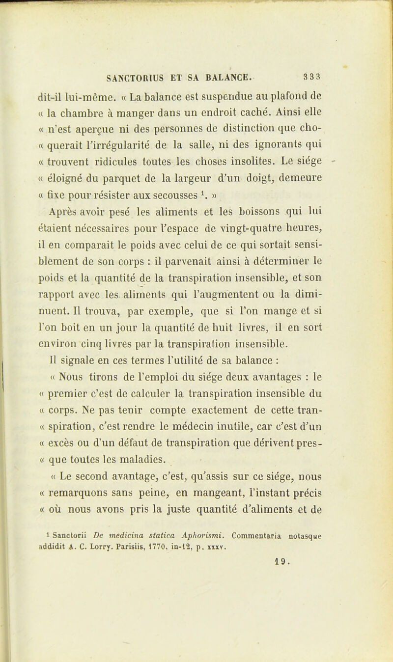 dit-il lui-meme. « La balance est suspendue au plafond de « la chambre a manger dans un endroit cache. Ainsi elle « n’est aperfue ni des personnes de distinction que cho- « querait Tirregularite de Ia salle, ni des ignorants qui « trouvent ridicules toutes les choses insolites. Le siege « eloigne du parquet de la largeur d’un doigt, demeure « fixe pour resister aux secousses ^ » Apres avoir pese les aliments et les boissons qui lui etaient necessaires pour Vespace de vingt-quatre heures, il en comparait le poids avec celui de ce qui sortait sensi- blement de son corps : il parvenait ainsi a determiner le poids et la quantite de la transpiration insensible, et son rapport avec les aliments qui Taugmentent ou la dimi- nuent. Il trouva, par exemple, que si l’on mange et si l’on boit en un jour la quantite de huit livres, il en sort environ cinq livres par la transpiration insensible. 11 signale en ces termes Tutilite de sa balance : « Nous tirons de 1’emploi du siege deux avantages : le « premier c’est de calculer la transpiration insensible du « corps. Ne pas tenir compte exactement de cette tran- « spiration, c'est rendre le medecin inutile, car c^est d'un « exces ou d’un defaut de transpiration que derivent pres- « que toutes les maladies. « Le second avantage, c’est, qu’assis sur ce siege, nous « remarquons sans peine, en mangeant, Tinstant precis « ou nous avons pris la juste quantite d'alirnents et de 1 Sanctorii De medicina statica Aphorismi. Commentaria notasque addidit A. C. Lorry. Parisiis, 1770, in-12, p. xuxv. 19.