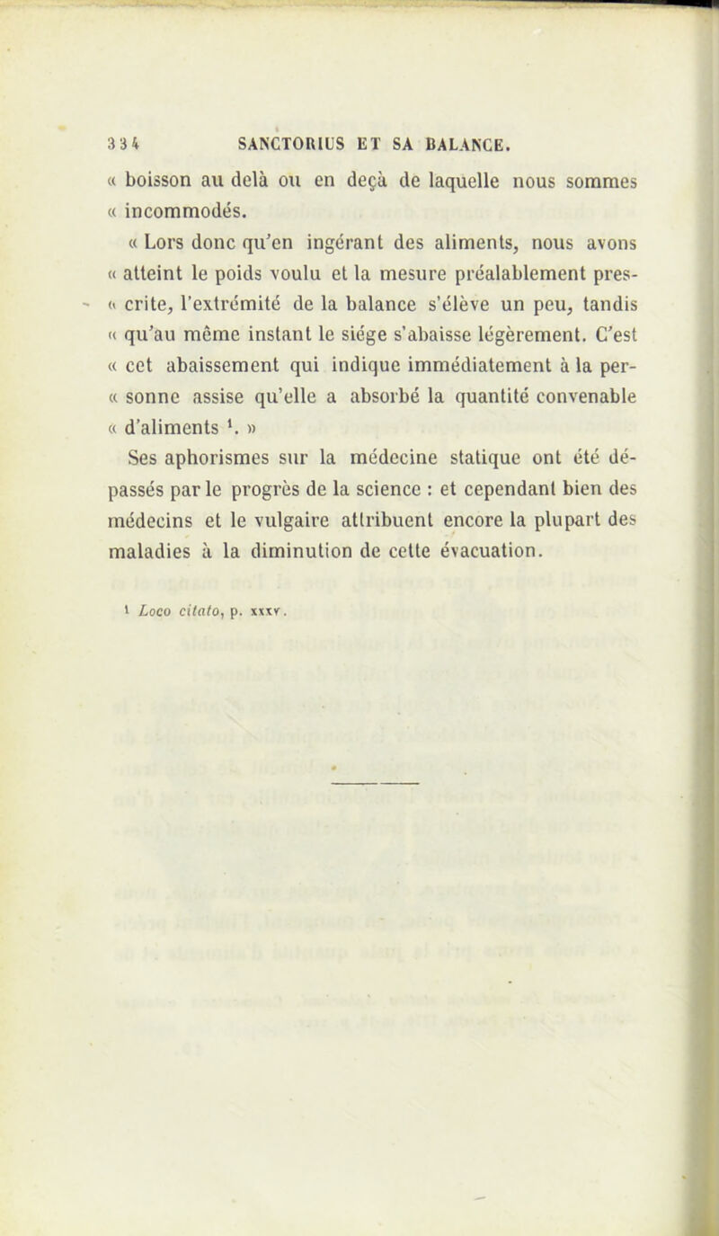 « boisson au dela ou en dega de laquelle nous sorames « incommodes. « Lors donc qu’en ingdrant des alimenls, nous avons « alteint le poids voulu et la mesure prealablement pres- « crite, Textrcmite de la balance s’eleve un peu^ tandis « qu’au meme instant le siege s’abaisse legerement. C’est « cet abaissement qui indique immediatement a la per- « sonne assise qu’elle a absorbe la quantite convenable « d’aliments » Ses aphorismes sur la medecine statique ont ete de- passes par le pvogres de la Science : et cependanl bien des medecins et le vulgaire attribuent encore la plupart des maladies a la diminution de cette evacuation. 1 Loco citato, p. xxxv.