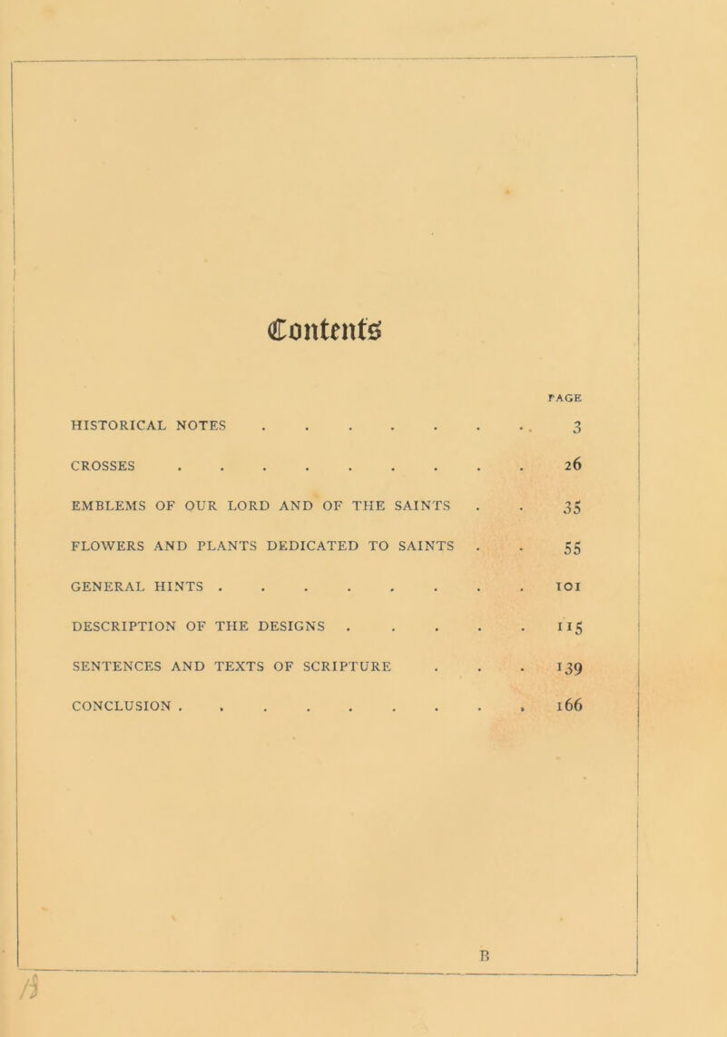 Contents HISTORICAL NOTES CROSSES EMBLEMS OF OUR LORD AND OF THE SAINTS FLOWERS AND PLANTS DEDICATED TO SAINTS GENERAL HINTS DESCRIPTION OF THE DESIGNS . SENTENCES AND TEXTS OF SCRIPTURE TAGE 3 26 35 55 101 ”5 139 CONCLUSION . 166