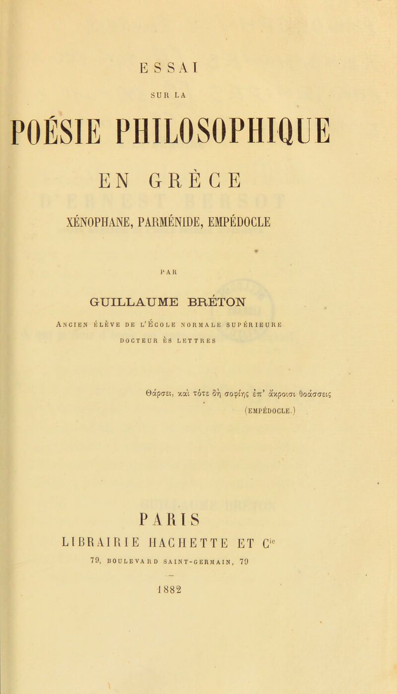 SUR LA POÉSIE PHILOSOPHIQUE EN GRÈCE XENOPHANE, PARMÉNIDE, EMPÉDOCLE l'AK GUILLAUME BRÉTON Ancien élève de l’École normale supérieure DOCTEUR ÈS LETTRES OdpGEi, xai TÔTî OY) ffoçÎYjS Èti’ axpo'.at OoâcraEiç (EMPÉDOCLE.) P A K1 S LIBRAIRIE HACHETTE ET 0'*= 79, DOULEVARD S A I N T - G E R M A I N , 79 1882