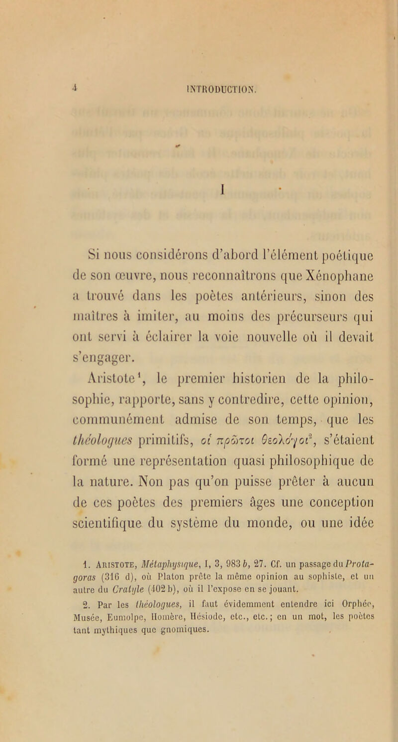 Si nous considérons d’abord l’élémenL poétique de son œuvre, nous reconnaîtrons que Xénopliane a trouvé dans les poètes antérieurs, sinon des maîtres à imiter, au moins dos précurseurs qui ont servi à éclairer la voie nouvelle où il devait s’engager. Aristote', le premier historien de la philo- sophie, rapporte, sans y contredire, cette opinion, communément admise de son temps, que les théologues primitifs, oi np'jixoi OioXo-'/or, s’étaient formé une représentation quasi philosophique de la nature. Non pas qu’on puisse prêter à aucun de ces poètes des premiers âges une conception scientifique du système du monde, ou une idée 1. Aristote, Métaphysique, I, 3, 983 6, 27. Cf. un passage du Prola- goras (316 d), où Platon prête la même opinion au sophiste, et un autre du Cralijle (-102 b), où il l’expose en se jouant. 2. Par les théologues, il faut évidemment entendre ici Orphée, Musée, Eumolpo, Homère, Hésiode, etc., etc.; en un mot, les poètes tant mythiques que gnomiques.