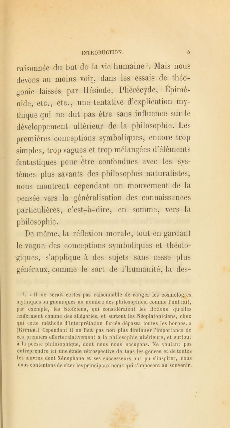 raisonnée du but de la vie humaine'. Mais nous devons au moins voir, dans les essais de théo- gonie laissés par Hésiode, Phérécyde, Épimé- nide, etc., etc., une tentative d’explication my- thique qui ne dut pas être sans influence sur le développement ultérieur de la philosophie. Les premières conceptions symboliques, encore trop simples, trop vagues et trop mélangées d’éléments fantastiques pour être confondues avec les sys- tèmes plus savants des philosophes naturalistes, nous montrent cependant un mouvement de la pensée vers la généralisation des connaissances particulières, c’est-à-dire, en somme, vers la philosophie. De même, la réflexion morale, tout en gardant le vague des conceptions symboliques et théolo- giques, s’applique à des sujets sans cesse plus généraux, comme le sort de l’humanité, la des- !. « Il ne serait certes pas raisonnable de ranger les cosmologies mythiques ou gnomiques au nombre des philosophies, comme l’ont fait, par exemple, les Stoïciens, qui considéraient les fictions qu'elles renferment comme des allégories, et surtout les Néoplatoniciens, chez qui cette méthode d’interprétation forcée dépassa toutes les bornes. » (Ritter.) Cependant il ne faut pas non plus diminuer l'importance de ces premiers efforts relativement à la philosophie ultérieure, et surtout à la poésie philosophique, dont nous nous occupons. Ne voulant pas entreprendre ici une étude rétrospective de tous les genres et de toutes les œuvres dont Xénophane et ses successeurs ont pu s’inspirer, nous nous contentons de citer les principaux noms qui s’imposent au souvenir.