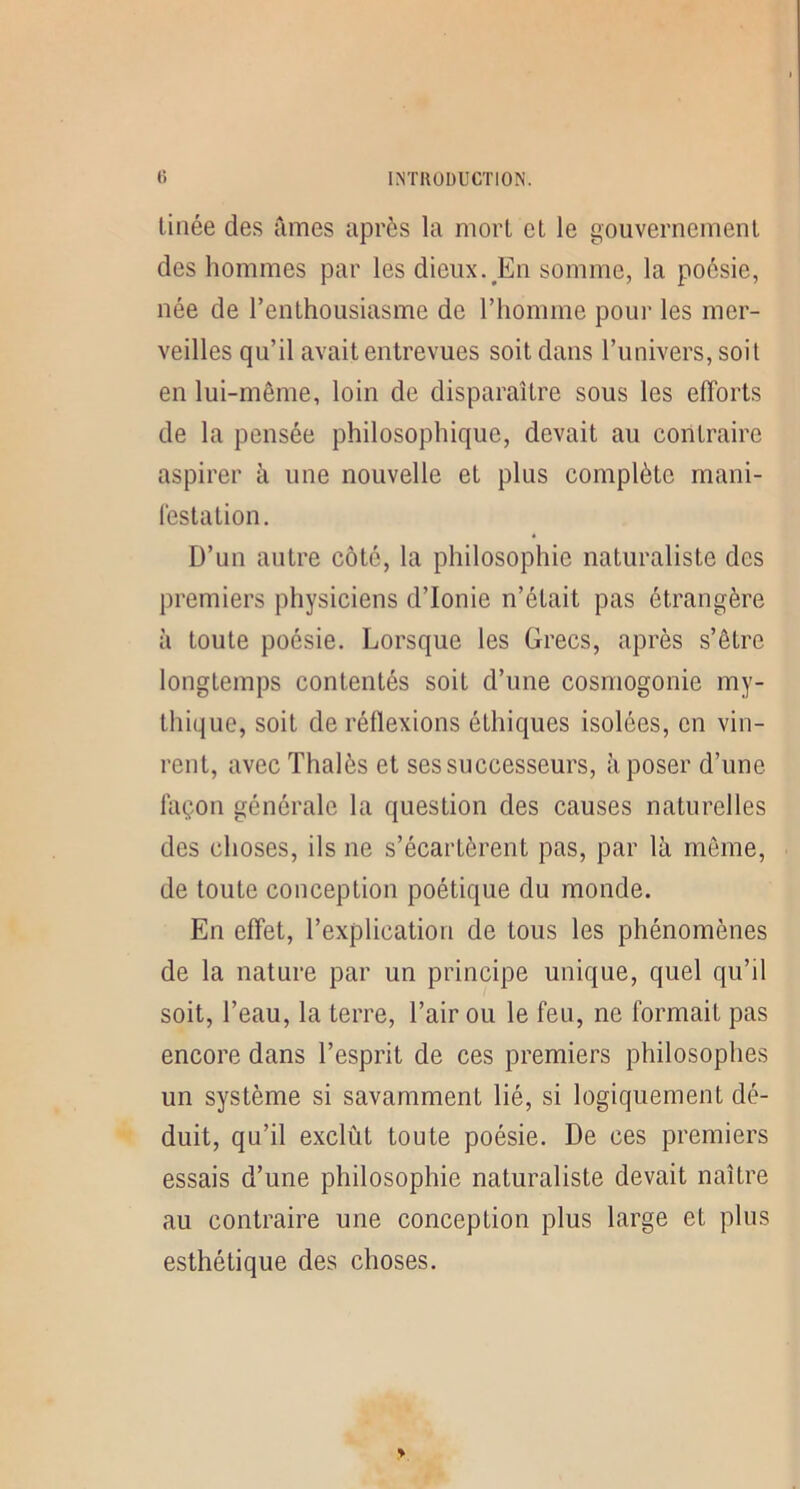 linée des Times après la morl et le gouvernement des hommes par les dieux.^En somme, la poésie, née de l’enthousiasme de l’homme pour les mer- veilles qu’il avait entrevues soit dans l’univers, soit en lui-même, loin de disparaître sous les efforts de la pensée philosophique, devait au contraire aspirer à une nouvelle et plus complète mani- festation. D’un autre côté, la philosophie naturaliste des premiers physiciens d’Ionie n’était pas étrangère à toute poésie. Lorsque les Grecs, après s’être longtemps contentés soit d’une cosmogonie my- thique, soit de réflexions éthiques isolées, en vin- rent, avec Thalès et ses successeurs, à poser d’une façon générale la question des causes naturelles des choses, ils ne s’écartèrent pas, par là même, de toute conception poétique du monde. En effet, l’explication de tous les phénomènes de la nature par un principe unique, quel qu’il soit, l’eau, la terre, l’air ou le feu, ne formait pas encore dans l’esprit de ces premiers philosophes un système si savamment lié, si logiquement dé- duit, qu’il exclût toute poésie. De ces premiers essais d’une philosophie naturaliste devait naître au contraire une conception plus large et plus esthétique des choses.