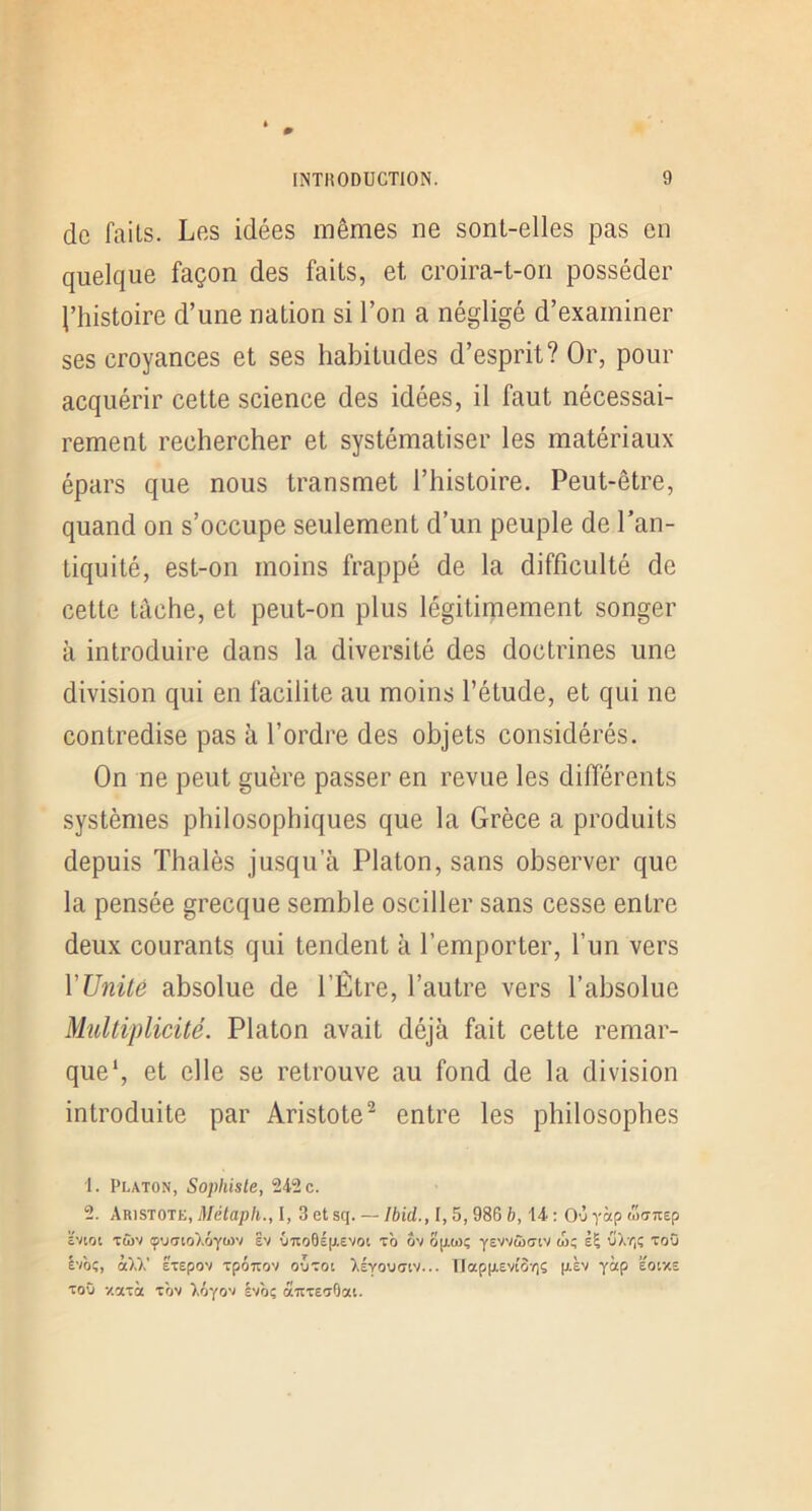 de faits. Les idées mêmes ne sont-elles pas en quelque façon des faits, et croira-t-on posséder l’histoire d’une nation si l’on a négligé d’examiner ses croyances et ses habitudes d’esprit? Or, pour acquérir cette science des idées, il faut nécessai- rement rechercher et systématiser les matériaux épars que nous transmet l’histoire. Peut-être, quand on s’occupe seulement d’un peuple de l’an- tiquité, est-on moins frappé de la difficulté de cette tâche, et peut-on plus légitimement songer à introduire dans la diversité des doctrines une division qui en facilite au moins l’étude, et qui ne contredise pas à l’ordre des objets considérés. On ne peut guère passer en revue les différents systèmes philosophiques que la Grèce a produits depuis Thalès jusqu’à Platon, sans observer que la pensée grecque semble osciller sans cesse entre deux courants qui tendent à l’emporter, l’un vers VUnüô absolue de l’Être, l’autre vers l’absolue Multiplicité. Platon avait déjà fait cette remar- que*, et elle se retrouve au fond de la division introduite par Aristote^ entre les philosophes 1. Platon, Sophiste, 242 c. 2. Aristote, Métaph., I, 3 et sq. — Ibid., 1,5,986 b, 14 : Oùyap wo-Ttep ïvioi Ttov ç'jaioAÔytov Ev {nto6ép.evoi t'o ov op-wç yEVvàxriv w; èÇ uâTiÇ toO l'IOi, CÙX Etepov TpÔTTOV OUTOt XÉYOUCilV... IIap|X£Vl'OYlS (J.£V Y“P ëotXE ToO y.aTà tôv ).ôyov Ivôç aTtxe'jtlat.