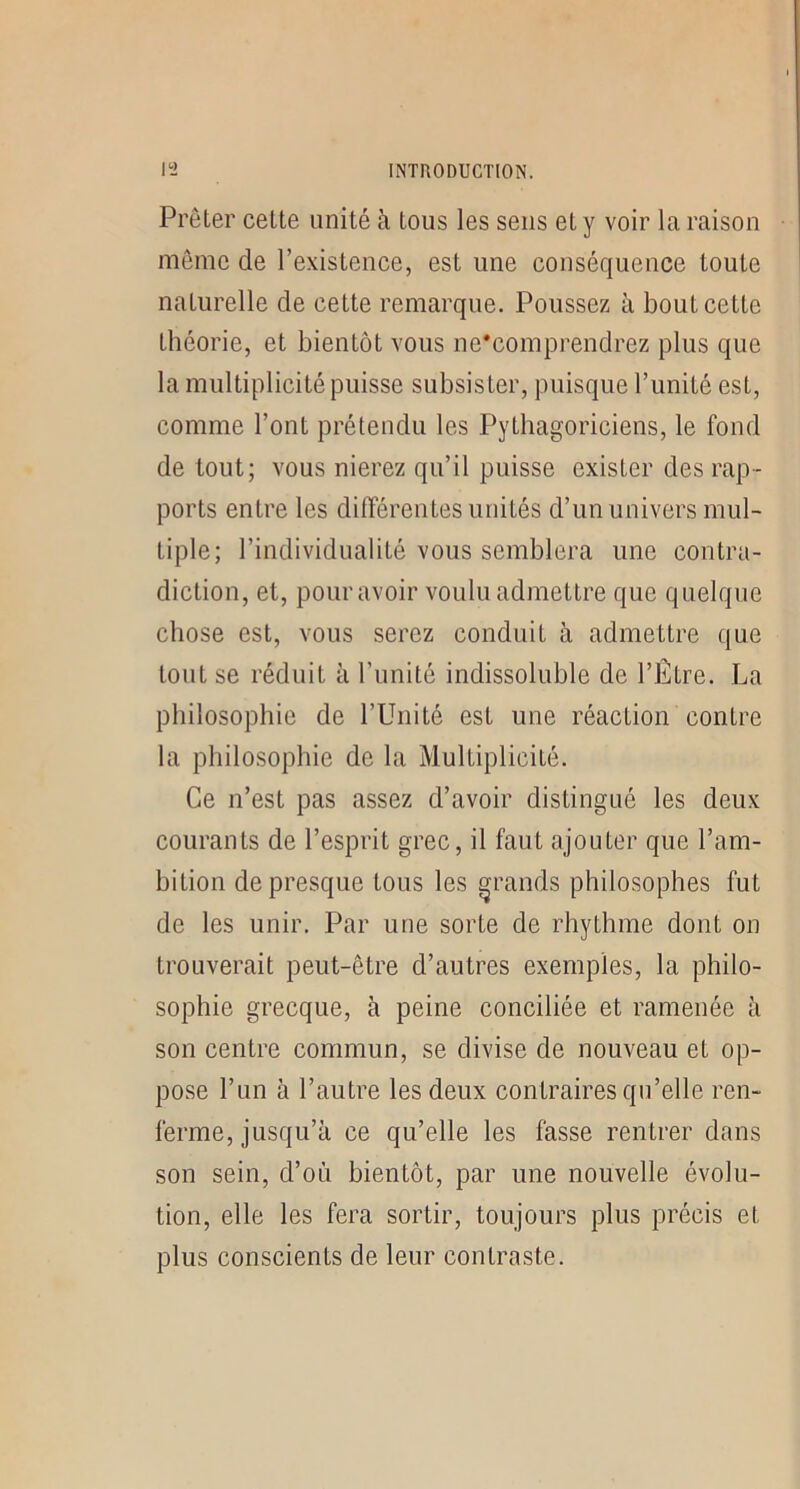 Prêter cette unité à tous les sens et y voir la raison même de l’e-xistence, est une conséquence toute naturelle de cette remarque. Poussez à bout cette théorie, et bientôt vous ne'comprendrez plus que la multiplicité puisse subsister, puisque l’imité est, comme Font prétendu les Pythagoriciens, le fond de tout; vous nierez qu’il puisse exister des rap- ports entre les différentes unités d’un univers mul- tiple; l’individualité vous semblera une contra- diction, et, pour avoir voulu admettre que quelque chose est, vous serez conduit h admettre que tout se réduit à Funité indissoluble de FËtre. La philosophie de l’Unité est une réaction contre la philosophie de la Multiplicité. Ce n’est pas assez d’avoir distingué les deux courants de l’esprit grec, il faut ajouter que l’am- bition de presque tous les grands philosophes fut de les unir. Par une sorte de rhythme dont on trouverait peut-être d’autres exemples, la philo- sophie grecque, à peine conciliée et ramenée à son centre commun, se divise de nouveau et op- pose l’un à l’autre les deux contraires qu’elle ren- ferme, jusqu’à ce qu’elle les fasse rentrer dans son sein, d’où bientôt, par une nouvelle évolu- tion, elle les fera sortir, toujours plus précis et plus conscients de leur contraste.