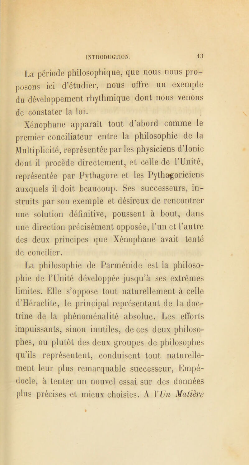 La période philosophique, que nous nous pro- posons ici d’étudier, nous offre un exemple du développement rhythmique dont nous venons de constater la loi. Xénophane apparaît tout d’abord comme le premier conciliateur entre la philosophie de la Multiplicité, représentée par les physiciens d’Ionie dont il procède directement, et celle de l’Unité, représentée par Pythagore et les Pythagoriciens auxquels il doit beaucoup. Ses successeurs, in- struits par son exemple et désireux de rencontrer une solution définitive, poussent à bout, dans une direction précisément opposée, l’un et l’autre des deux principes que Xénophane avait tenté de concilier. La philosophie de Parménide est la philoso- phie de l’Unité développée jusqu’à ses extrêmes limites. Elle s’oppose tout naturellement à celle d’Héraclite, le principal représentant de la doc- trine de la phénoménalité absolue. Les efforts impuissants, sinon inutiles, de ces deux philoso- phes, ou plutôt des deux groupes de philosophes qu’ils représentent, conduisent tout naturelle- ment leur plus remarquable successeur, Empé- docle, à tenter un nouvel essai sur des données plus précises et mieux choisies. A VUn Matière