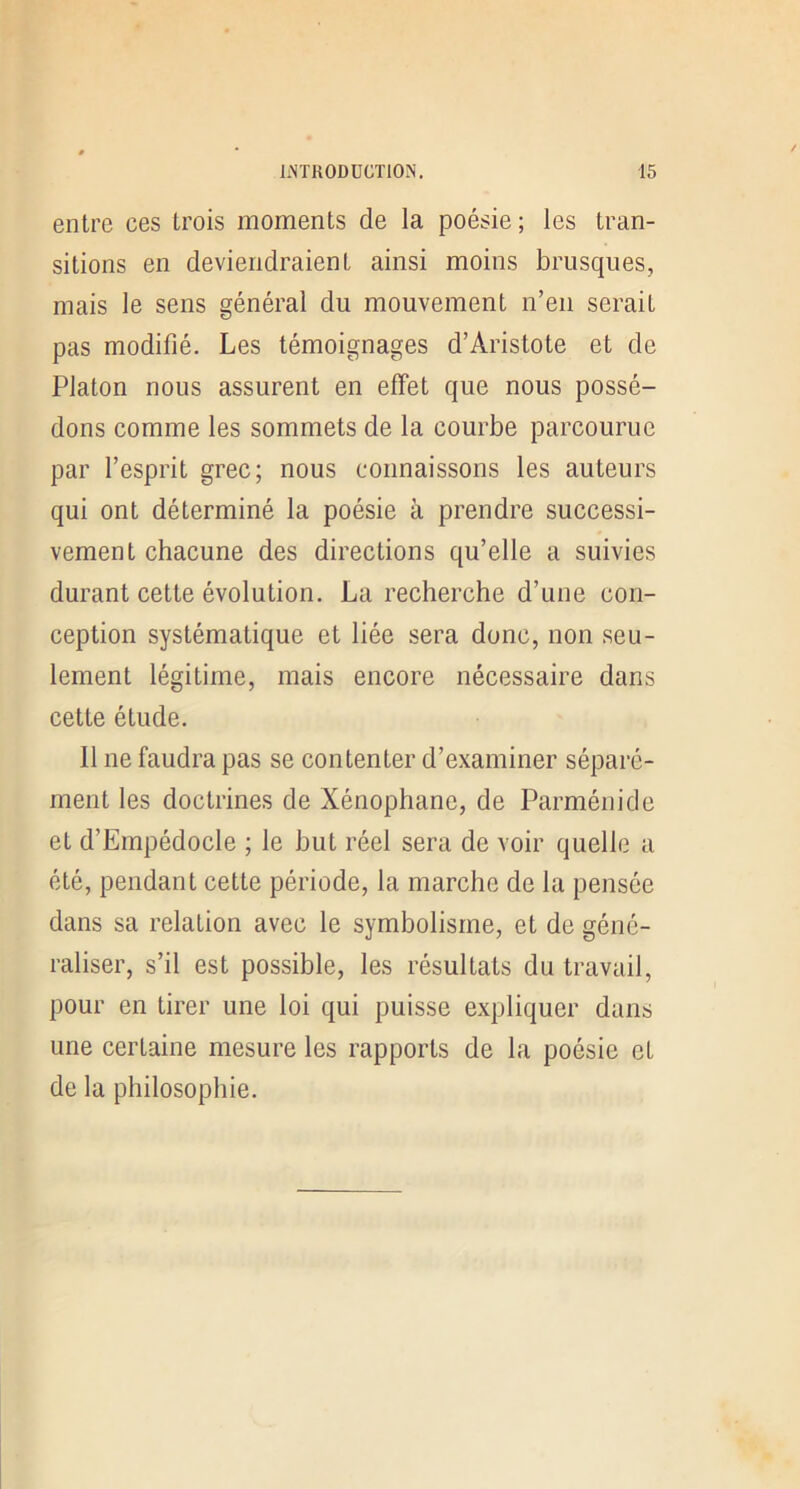 entre ces trois moments de la poésie ; les tran- sitions en deviendraient ainsi moins brusques, mais le sens général du mouvement n’en serait pas modifié. Les témoignages d’Aristote et de Platon nous assurent en effet que nous possé- dons comme les sommets de la courbe parcourue par l’esprit grec; nous connaissons les auteurs qui ont déterminé la poésie à prendre successi- vement chacune des directions qu’elle a suivies durant cette évolution. La recherche d’une con- ception systématique et liée sera donc, non seu- lement légitime, mais encore nécessaire dans cette étude. Il ne faudra pas se contenter d’examiner séparé- ment les doctrines de Xénophane, de Parménide et d’Empédocle ; le but réel sera de voir quelle a été, pendant cette période, la marche de la pensée dans sa relation avec le symbolisme, et de géné- raliser, s’il est possible, les résultats du travail, pour en tirer une loi qui puisse expliquer dans une certaine mesure les rapports de la poésie et de la philosophie.