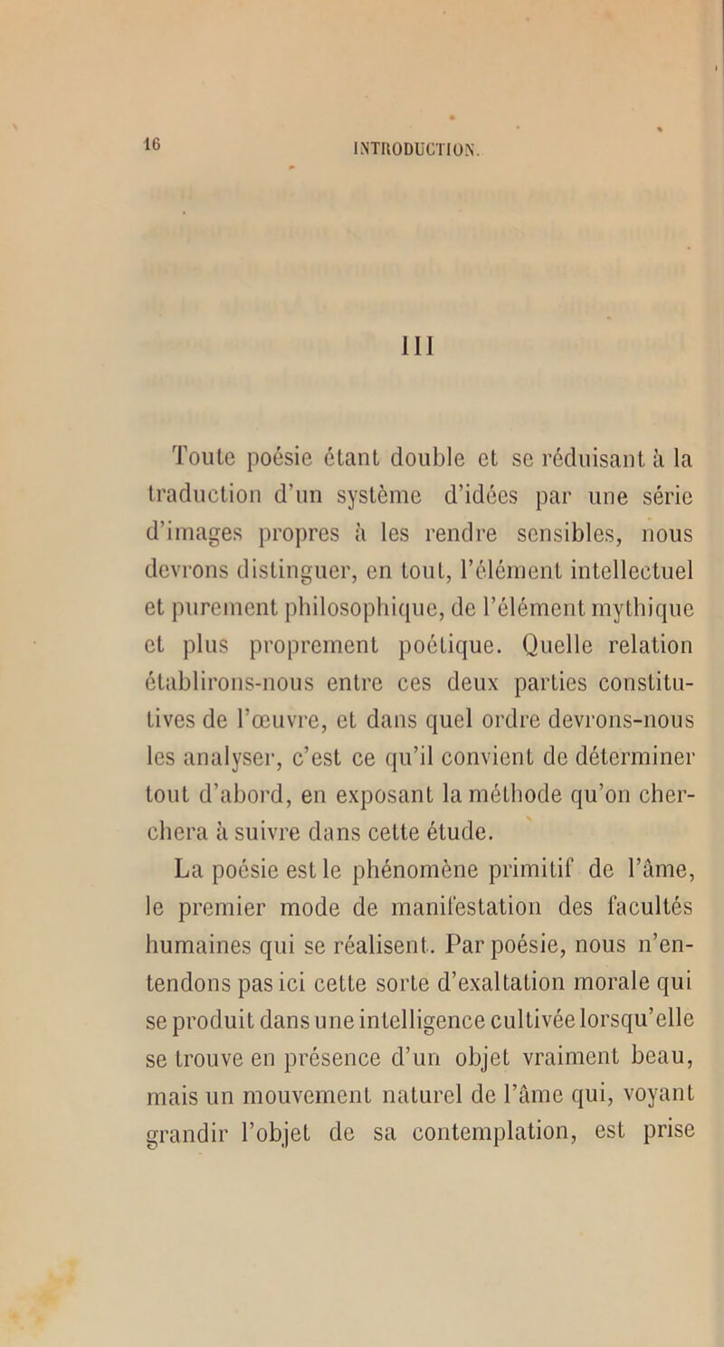 III Toute poésie étant double et se réduisant à la traduction d’un système d’idées par une série d’images propres à les rendre sensibles, nous devrons distinguer, en tout, l’élément intellectuel et purement philosophique, de l’élément mythique et plus proprement poétique. Quelle relation établirons-nous entre ces deux parties constitu- tives de l’œuvre, et dans quel ordre devrons-nous les analyser, c’est ce qu’il convient de déterminer tout d’abord, en exposant la méthode qu’on cher- chera à suivre dans cette étude. La poésie est le phénomène primitif de l’âme, le premier mode de manifestation des facultés humaines qui se réalisent. Par poésie, nous n’en- tendons pas ici cette sorte d’exaltation morale qui se produit dans une intelligence cultivée lorsqu’elle se trouve en présence d’un objet vraiment beau, mais un mouvement naturel de l’âme qui, voyant grandir l’objet de sa contemplation, est prise