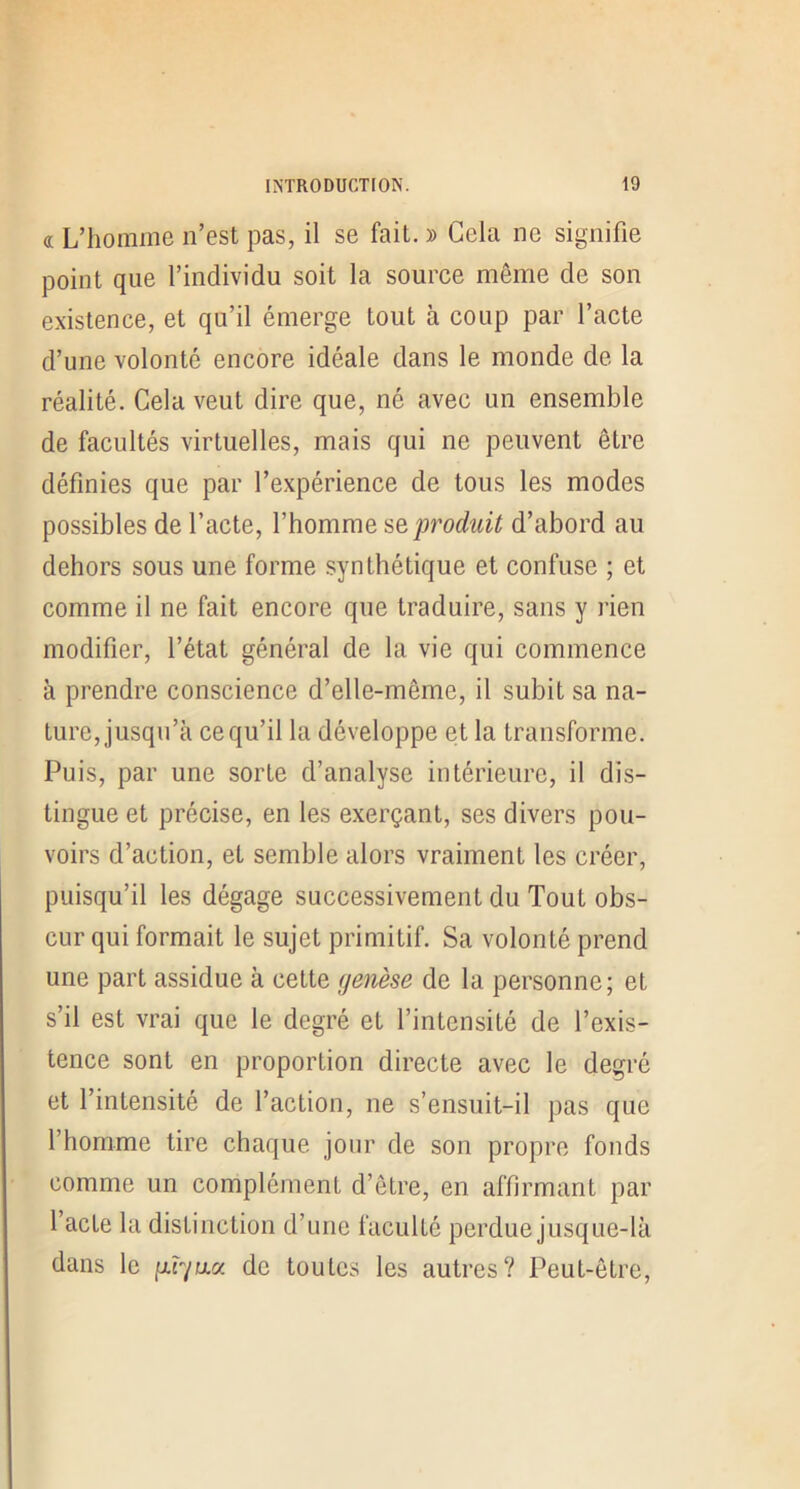 « L’homme n’est pas, il se fait. » Cela ne signifie point que l’individu soit la source même de son existence, et qu’il émerge tout à coup par l’acte d’une volonté encore idéale dans le monde de la réalité. Cela veut dire que, né avec un ensemble de facultés virtuelles, mais qui ne peuvent être définies que par l’expérience de tous les modes possibles de l’acte, l’homme produit d’abord au dehors sous une forme synthétique et confuse ; et comme il ne fait encore que traduire, sans y rien modifier, l’état général de la vie qui commence à prendre conscience d’elle-même, il subit sa na- ture, jusqu’à ce qu’il la développe et la transforme. Puis, par une sorte d’analyse intérieure, il dis- tingue et précise, en les exerçant, ses divers pou- voirs d’action, et semble alors vraiment les créer, puisqu’il les dégage successivement du Tout obs- cur qui formait le sujet primitif. Sa volonté prend une part assidue à cette (jenèse de la personne; et s’il est vrai que le degré et l’intensité de l’exis- tence sont en proportion directe avec le degré et l’intensité de l’action, ne s’ensuit-il pas que l’homme tire chaque jour de son propre fonds comme un complément d’être, en affirmant par l’acte la distinction d’une faculté perdue jusque-là dans le p.r/u.a de toutes les autres? Peut-être,