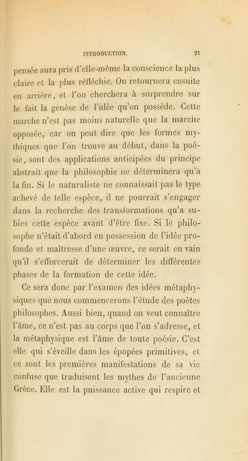 pensée aura pris d’elle-même la conscience la plus claire et la plus réfléchie. On retournera ensuite en arrière, et l’on cherchera à surprendre sur le fait la genèse de l’idée qu’on possède. Cette marche n’est pas moins naturelle que la marche opposée, car on peut dire que les formes my- thiques que l’on trouve au début, dans la poé- sie, sont des applications anticipées du principe abstrait que la philosophie ne déterminera qu’à la fin. Si le naturaliste ne connaissait pas le type achevé de telle espèce, il ne pourrait s’engager dans la recherche des transiormations qu’a su- bies cette espèce avant d’être fixe. Si le philo- sophe n’était d’abord en possession de l’idée pro- fonde et maîtresse d’une œuvre, ce serait en vain qu’il s’efforcerait de déterminer les différentes phases de la formation de cette idée. Ce sera donc par l’examen des idées métaphy- siques que nous commencerons l’étude des poètes philosophes. Aussi bien, quand on veut connaître l’âme, ce n’est pas au corps que l’on s’adresse, et la métaphysique est l’âme de toute poésie. C’est elle qui s’éveille dans les épopées primitives, et ce sont les premières manifestations de sa vie confuse que traduisent les mythes de l’ancienne Grèce. Elle est la puissance active qui respire et