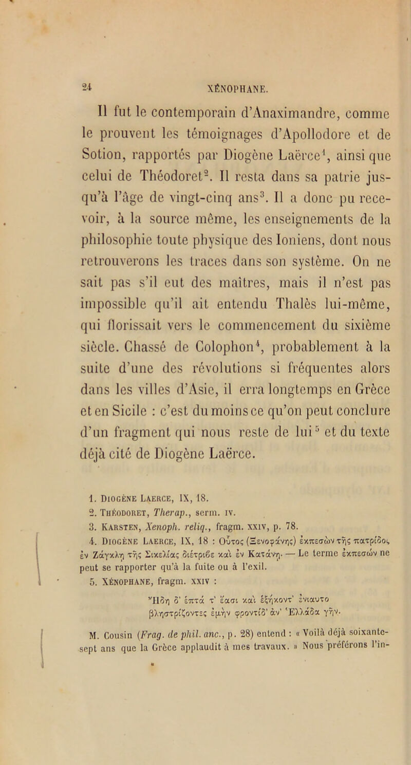 Il fut le contemporain d’Anaximandre, comme le prouvent les témoignages d’Apollodore et de Sotion, rapportés par Diogène Laërce\ ainsi que celui de Théodoret^. Il resta dans sa patrie jus- qu’à l’âge de vingt-cinq ans^. Il a donc pu rece- voir, à la source môme, les enseignements de la philosophie toute physique des Ioniens, dont nous retrouverons les traces dans son système. On ne sait pas s’il eut des maîtres, mais il n’est pas impossible qu’il ait entendu Thalès lui-même, qui llorissait vers le commencement du sixième siècle. Chassé de Colophon'^, probablement à la suite d’une des révolutions si fréquentes alors dans les villes d’Asie, il erra longtemps en Grèce et en Sicile : c’est du moins ce qu’on peut conclure d’un fragment qui nous reste de lui^ et du texte déjà cité de Diogène Laërce. 1. Diogène Laerce, IX, 18. 2. Tuéodoret, Tlierap., serm. iv. 3. Karsten, Xenoph. reliq., fragm. xxiv, p. 78. 4. Diogène Laerce, IX, 18 : Outoç (SEvoyavr;;) èxuectwv Tîjç TraTpiooi, èv ZâyxXY) tt|i; SixeXîaç ôiÉTptêe xa\ èv KaxctVY). — Le terme èxTiecrtüv ne peut se rapporter qu’à la fuite ou à l’exil. 5. Xenophane, fragm. xxiv : ’'H3r] S’ ÉTtTCt t’ ïoLdl YM é^'qxovx’ EViaUTO p),T)(jTpi'Ço'/TEç Èp-riv (ppovTtS’ àv’ 'EXXctSa yîiv. M. Cousin {Frag. de phil. anc., p. 28) entend : « Voilà déjà soixante- sept ans que la Grèce applaudit à mes travaux. » Nous préférons l’in-