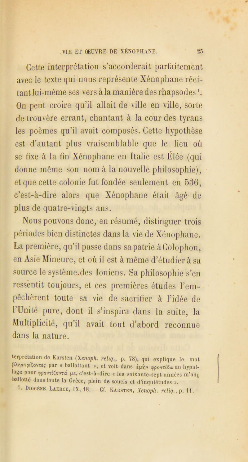 Cette interprétation s’accorderait parfaitement avec le texte qui nous représente Xénophane réci- tant lui-même ses vers à la manière des rhapsodes ‘. On peut croire qu’il allait de ville en ville, sorte de trouvère errant, chantant à la cour des tyrans les poèmes qu’il avait composés. Cette hypothèse est d’autant plus vraisemblable que le lieu où se fixe à la fin Xénophane en Italie est Élée (qui donne môme son nom à la nouvelle philosophie), et que cette colonie fut fondée seulement en 536, c’est-à-dire alors que Xénophane était âgé de plus de quatre-vingts ans. Nous pouvons donc, en résumé, distinguer trois périodes bien distinctes dans la vie de Xénophane. La première, qu’il passe dans sa patrie àColophon, en Asie Mineure, et où il est à môme d’étudier à sa source le système.des Ioniens. Sa philosophie s’en ressentit toujours, et ces premières études l’em- pêchèrent toute sa vie de sacrifier à l’idée de l’Unité puj'e, dont il s’inspira dans la suite, la Multiplicité, qu’il avait tout d’abord reconnue dans la nature. terprétation de Karsten (\enoph. reliq., p. 78), qui explique le mot pXr,(7Tpi^ovTeç par « ballottant », et voit dans Èp.Tiv çpovTioa un liypal- lage pour spovtcÇovTa p.2, c’est-à-dire « les soixante-sept années m’ont ballotté dans toute la Grèce, plein de soucis et d’inquiétudes ». 1. Diogène Laerce, IX, 18.— Cf. Karsten, Xenoph. reliq., p. II.