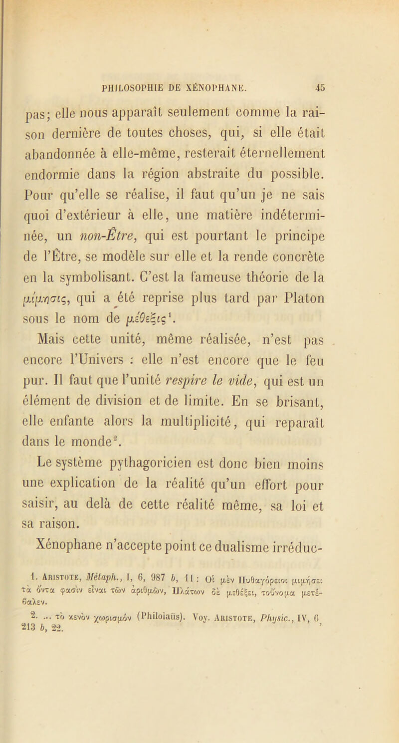 pas; elle nous apparaît seulement comme la rai- son dernière de toutes choses, qui, si elle était abandonnée à elle-même, resterait éternellement endormie dans la région abstraite du possible. Pour qu’elle se réalise, il faut qu’un je ne sais quoi d’extérieur à elle, une matière indétermi- née, un non-Être, qui est pourtant le principe de l’Être, se modèle sur elle et la rende concrète en la symbolisant. C’est la fameuse théorie de la qui a été reprise plus tard par Platon sous le nom de Mais cette unité, même réalisée, n’est pas encore l’Univers ; elle n’est encore que le feu pur. Il faut que l’unité l'espire le vide, qui est un élément de division et de limite. En se brisant, elle enfante alors la multiplicité, qui réparait dans le monde^ Le système pythagoricien est donc bien moins une explication de la réalité qu’un effort pour saisir, au delà de cette réalité même, sa loi et sa raison. Xénophane n accepte point ce dualisme irréduc- 1. Aristote, Mélaph.y I, 6, 987 6, II ; (jt IluOayopetot p.t(Xr|(T£t ta ôvta çativ etvai tûv apiOjj.tî)v, ID.cttojv 5è jj,'0É5îtj to'jvo|j.a (xôtI- êaXsv. 2. ... tb y.Evbv •/(i)picr|xôv (Hliiloiaiis). Vov. Ahistote, Pkijsic., IV, (i 213 b, 2-2.