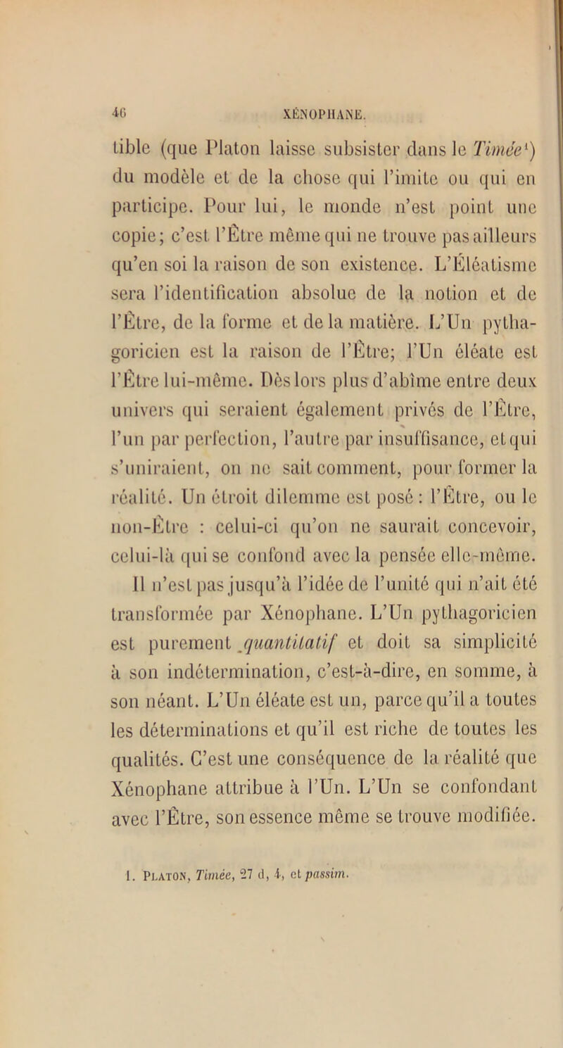 4G XÉNÜPIIAME. lible (que Platon laisse subsister dans le Timée^) du modèle et de la chose qui l’imite ou qui en participe. Pour lui, le monde n’est point une copie; c’est l’Être même qui ne trouve pas ailleurs qu’en soi la raison de son existencp. L’Êléatismc sera l’identification absolue de la notion et de l’Être, de la forme et delà matière. L’Un pytha- goricien est la raison de l’Etre; l’Un éléate est l’Être lui-même. Dès lors plus d’abîme entre deux univers qui seraient également prives de l’Etre, % l’un par perfection, l’autre par iusuffisauce, et qui s’uniraient, on ne sait comment, pour former la l'éalité. Un étroit dilemme est posé : l’Etre, ou le iioii-Être : celui-ci qu’on ne saurait concevoir, celui-là qui se coiilbud avec la pensée elle-même. 11 n’est pas jusqu’à l’idée de runilé qui n’ait été transformée par Xénophane. L’Un pythagoricien est purement /juantUatif et doit sa simplicité à son indétermination, c’est-à-dire, en somme, à son néant. L’Un éléate est un, parce qu’il a toutes les déterminations et qu’il est riche de toutes les qualités. C’est une conséquence de la réalité que Xénophane attribue à l’Un. L’Un se confondant avec l’Être, son essence même se trouve modiliée. 1. Platon, Timée, 27 d, i, et passim.