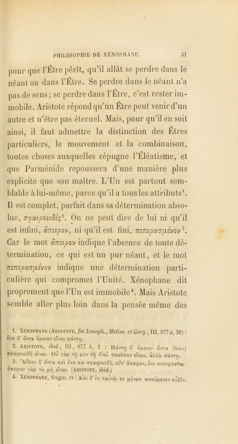 pour que l’Être pérît, qu’il allât se perdre dans le néant ou dans l’Être. Se perdre dans le néant n’a pas de sens ; se perdre dans l’Être, c’est rester im- mobile. Aristote répond qu’un Être peut venir d’un autre et n’être pas éternel. Mais, pour qu’il en soit ainsi, il faut admettre la distinction des Êtres particuliers, le mouvement et la combinaison, toutes choses auxquelles répugne l’Êléatisme, et que Parménide repoussera d’une manière plus explicite que son maître. L’Un est partout sem- blable à lui-même, parce qu’il a tous les attributs'. Il est complet, parfait dans sa détermination ab.so- lue, (j'pcufjozidiç'K On ne peut dire de lui ni qu’il est infini, ânzipov, ni qu’il est fini, m~£pc/.(7ijJvov^. Car le mot â-zipov indique l’absence de toute dé- termination, ce qui est un pur néant, et le mot TTSTTsoacrpLÊVoy indique une détermination parti- culière qui compromet l’Unité. Xénophane dit proprement que l’Un estimmobileU Mais Aristote semble aller plus loin dans la pensée même des 1. XÉNOPHANE (Aristote, De Xenoph., Meliss. et Gorg., III, 977 a, 30) : Eva o’ ôvTa ofioiov EÎvai :râvTï]. 2. Aristote, ibid.y III, 977 5, I : llavxr, o’ ofxo'.ov ovra (Ôsov) ffsatpoEiÔTi Eivai. OÙ yàp tt, |x£v Tr, oo-j Totooiro'/ Eivai, àllà irolvr/). 3. ’Aioiov o’ ovTa -xa't Êva -/.=(■ dçatpoEiSf,, out' auetpov, ûte TrE^spàdOai- auEipov yàp t'o Ecvai. (ARISTOTE, ibid.) 4. XÉNOPHANE, fragm. iv : Acs'i o' sv Taorw te pÉvEiv xivoùpevov oùosv.