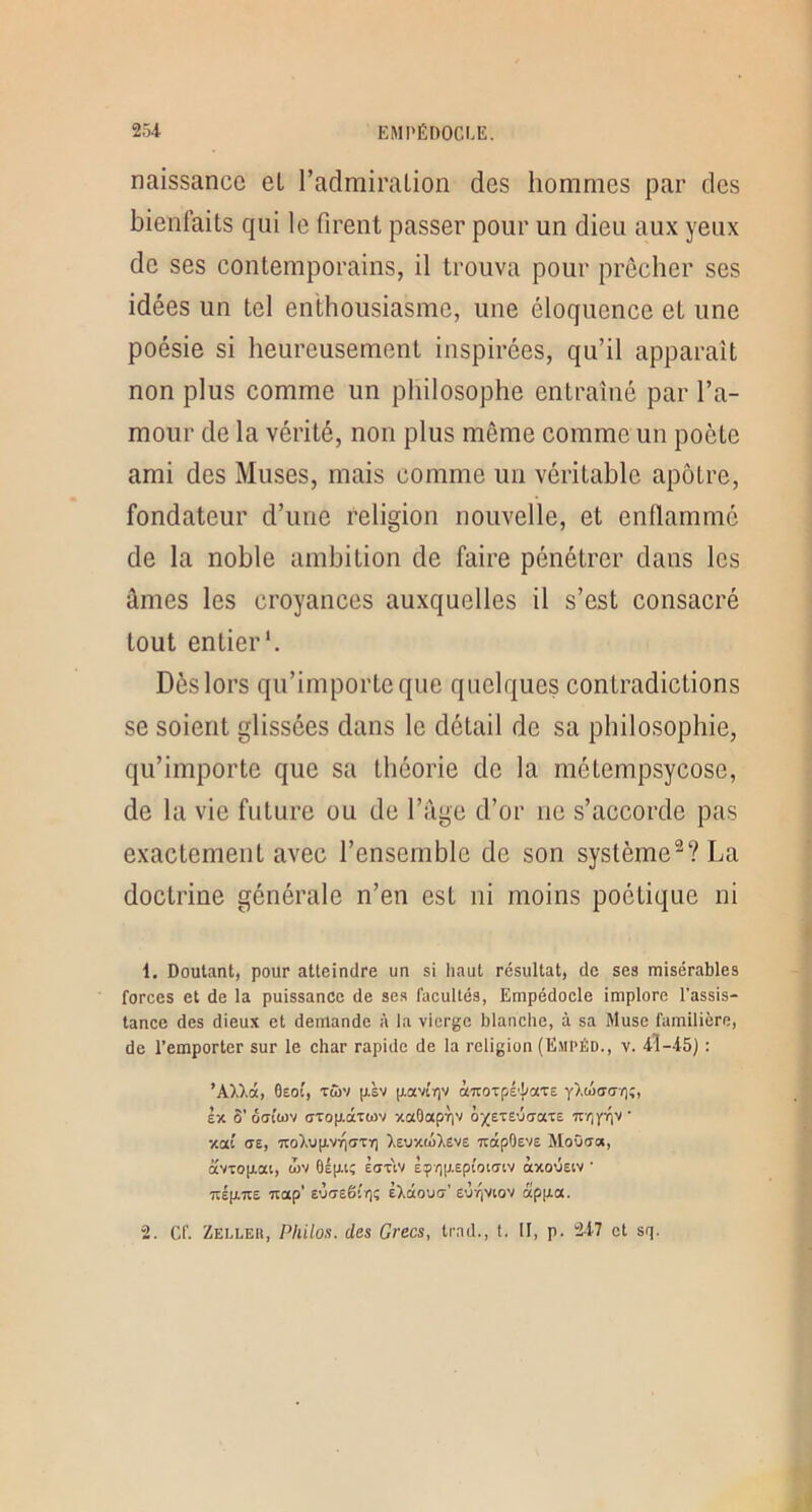 naissance et l’admiralion des hommes par des bienfaits qui le firent passer pour un dieu aux yeux de ses contemporains, il trouva pour prêcher ses idées un tel enthousiasme, une éloquence et une poésie si heureusement inspirées, qu’il apparaît non plus comme un philosophe entraîné par l’a- mour de la vérité, non plus même comme un poète ami des Muses, mais comme un véritable apôtre, fondateur d’une religion nouvelle, et enflammé de la noble ambition de faire pénétrer dans les ûmes les croyances auxquelles il s’est consacré tout entier*. Dès lors qu’importe que quelques contradictions se soient glissées dans le détail de sa philosophie, qu’importe que sa théorie de la métempsycose, de la vie future ou de l’àge d’or no s’accorde pas exactement avec l’ensemble de son système^? La doctrine générale n’en est ni moins poétique ni 1. Doutant, pour atteindre un si haut résultat, de ses misérables forces et de la puissance de ses facultés, Empédocle implore l’assis- tance des dieux et demande à la vierge blanche, à sa Muse familière, de l’emporter sur le char rapide de la religion (Empéd., v. 4Î-45) : ’AW.â, 0eoi', Tûv p.sv jxavîrjv àiroTpé'{/aT£ yldiaai);, Ix ô’ôffîwv ffTop.âTwv xaOapTiv Trrjyiiv xai (T£, 7to).U|XVn(7Tï] ),£UX(â),£ve 7tdpO£V£ MoOffc», avTop.at, oiv Èav'iv £çp|X£pi'oicnv àxoûstv • Tt£p.7t£ Ttap’ EÙi7£êi'r]!; ilàoua' £0r,viov appia. 2. Cf. Zelleu, Philos, des Grecs, trad., t, II, p. 2-i7 et sq.