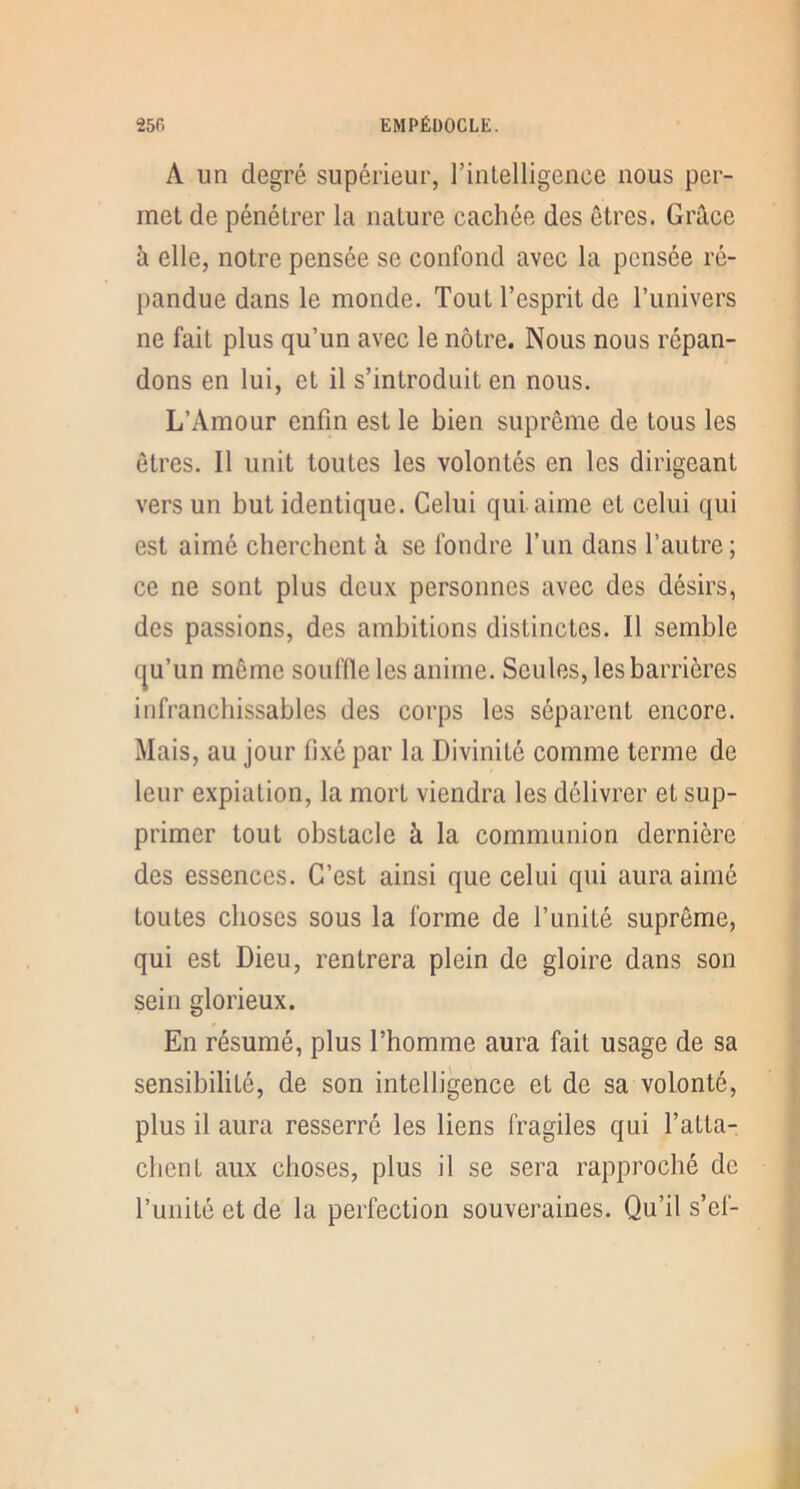 A un degré supérieur, rintelligence nous per- met de pénétrer la nature cachée des êtres. Grâce â elle, notre pensée se confond avec la pensée ré- pandue dans le monde. Tout l’esprit de l’univers ne fait plus qu’un avec le nôtre. Nous nous répan- dons en lui, et il s’introduit en nous. L’Amour enfin est le bien suprême de tous les êtres. Il unit toutes les volontés en les dirigeant vers un but identique. Celui qui aime et celui qui est aimé cherchent à se fondre l’un dans l’autre ; ce ne sont plus deux personnes avec des désirs, des passions, des ambitions distinctes. Il semble tju’un même souffle les anime. Seules, les barrières infranchissables des corps les séparent encore. Mais, au jour fixé par la Divinité comme terme de leur expiation, la mort viendra les délivrer et sup- primer tout obstacle à la communion dernière des essences. C’est ainsi que celui qui aura aimé toutes choses sous la forme de l’unité suprême, qui est Dieu, rentrera plein de gloire dans son sein glorieux. En résumé, plus l’homme aura fait usage de sa sensibilité, de son intelligence et de sa volonté, plus il aura resserré les liens fragiles qui l’atta- chent aux choses, plus il se sera rapproché de l’unité et de la perfection souveraines. Qu’il s’ef-