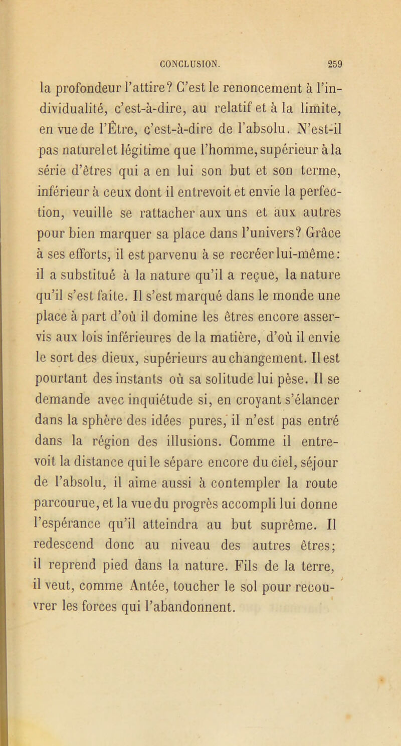 la profondeur l’altire? C’est le renoncement à l’in- dividualité, c’est-à-dire, au relatif et à la limite, en vue de l’Être, c’est-à-dire de l’absolu. N’est-il pas naturel et légitime que l’homme, supérieur à la série d’êtres qui a en lui son but et son terme, inférieur à ceux dont il entrevoit et envie la perfec- tion, veuille se rattacher aux uns et aux autres pour bien marquer sa place dans l’univers? Grâce à ses efforts, il est parvenu à se recréer lui-même: il a substitué à la nature qu’il a reçue, la nature qu’il s’est faite. Il s’est marqué dans le monde une place à part d’où il domine les êtres encore asser- vis aux lois inférieures de la matière, d’où il envie le sort des dieux, supérieurs au changement. Il est pourtant des instants où sa solitude lui pèse. Il se demande avec inquiétude si, en croyant s’élancer dans la sphère des idées pures,' il n’est pas entré dans la région des illusions. Comme il entre- voit la distance qui le sépare encore du ciel, séjour de l’ahsolu, il aime aussi à contempler la route parcourue, et la vue du progrès accompli lui donne l’espérance qu’il atteindra au but suprême. Il redescend donc au niveau des autres êtres; il reprend pied dans la nature. Fils de la terre, il veut, comme Antée, toucher le sol pour recou- vrer les forces qui l’abandonnent.