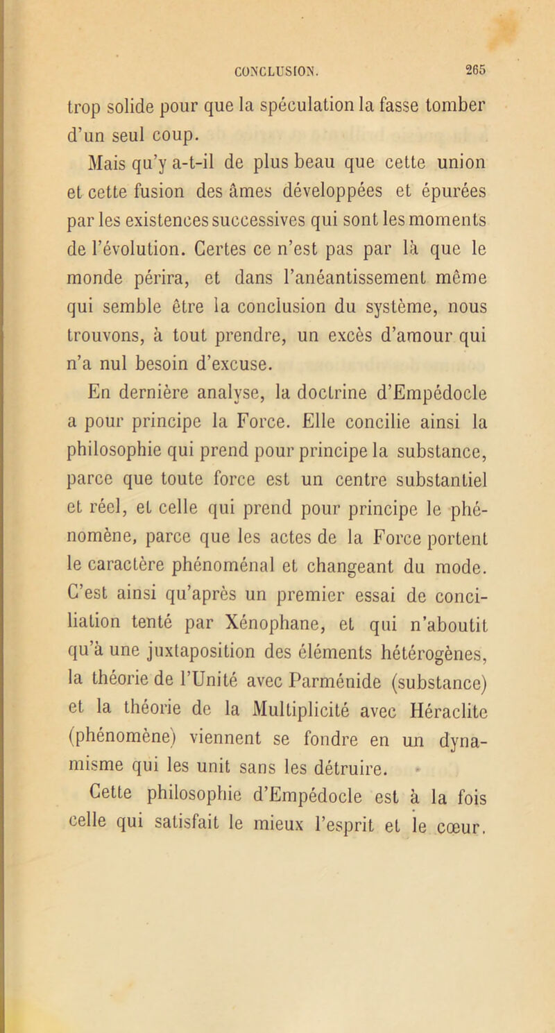 trop solide pour que la spéculation la fasse tomber d’un seul coup. Mais qu’y a-t-il de plus beau que cette union et cette fusion des âmes développées et épurées par les existences successives qui sont les moments de l’évolution. Certes ce n’est pas par la que le monde périra, et dans l’anéantissement même qui semble être la conclusion du système, nous trouvons, à tout prendre, un excès d’amour qui n’a nul besoin d’excuse. En dernière analyse, la doctrine d’Empédocle a pour principe la Force. Elle concilie ainsi la philosophie qui prend pour principe la substance, parce que toute force est un centre substantiel et réel, et celle qui prend pour principe le phé- nomène, parce que les actes de la Force portent le caractère phénoménal et changeant du mode. C’est ainsi qu’après un premier essai de conci- liation tenté par Xénophane, et qui n’aboutit qu’à une juxtaposition des éléments hétérogènes, la théorie de l’Unité avec Parménide (substance) et la théorie de la Multiplicité avec Héraclite (phénomène) viennent se fondre en un dyna- misme qui les unit sans les détruire. Cette philosophie d’Empédocle est à la fois celle qui satisfait le mieux l’esprit et le cœur.