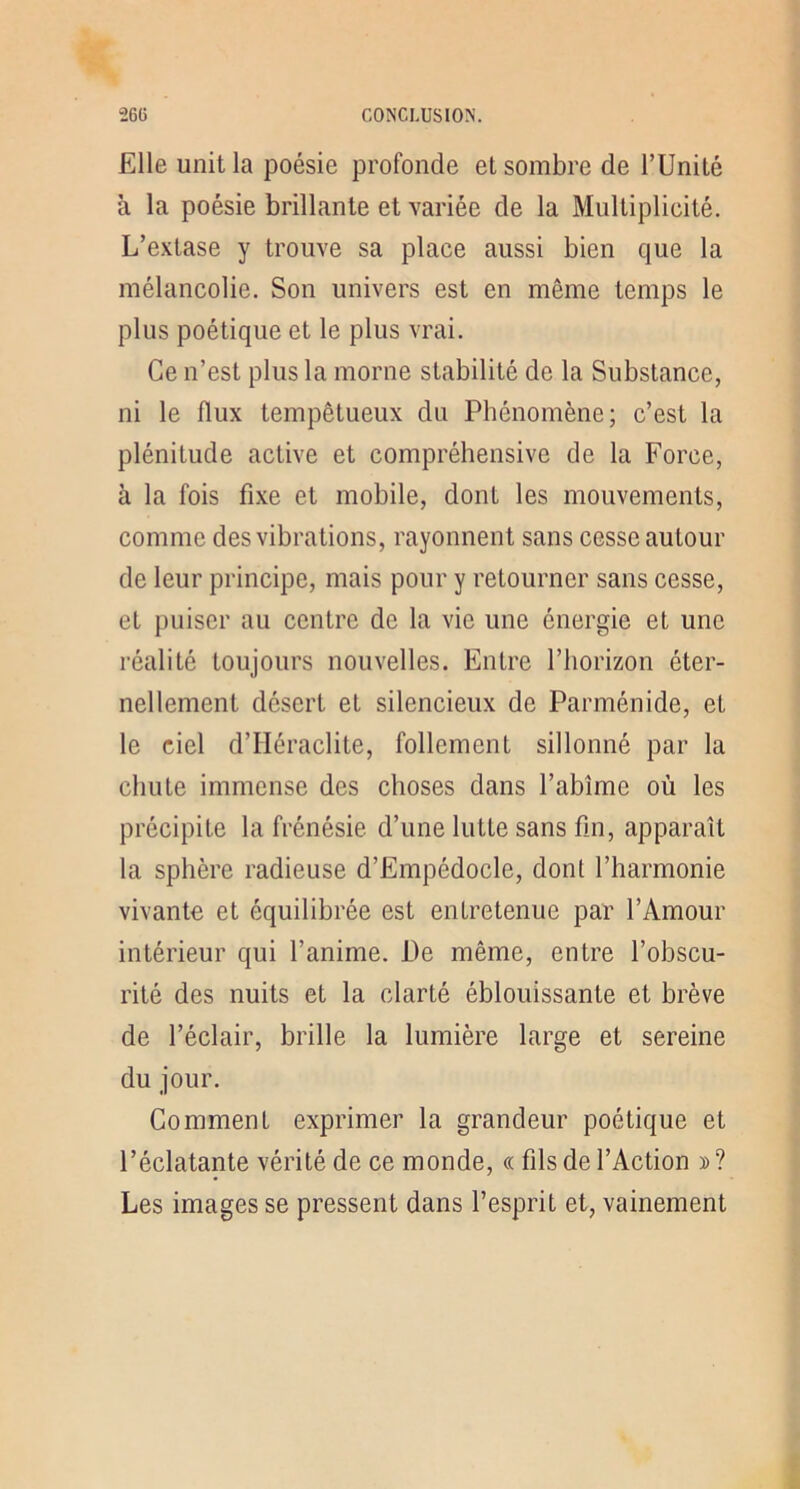 Elle unit la poésie profonde et sombre de l’Unité à la poésie brillante et variée de la Multiplicité. L’extase y trouve sa place aussi bien que la mélancolie. Son univers est en même temps le plus poétique et le plus vrai. Ce n’est plus la morne stabilité de la Substance, ni le flux tempétueux du Phénomène; c’est la plénitude active et compréhensive de la Force, à la fois fixe et mobile, dont les mouvements, comme des vibrations, rayonnent sans cesse autour de leur principe, mais pour y retourner sans cesse, et puiser au centre de la vie une énergie et une réalité toujours nouvelles. Entre l’horizon éter- nellement désert et silencieux de Parménide, et le ciel d’Héraclite, follement sillonné par la chute immense des choses dans l’abîme où les précipite la frénésie d’une lutte sans fin, apparaît la sphère radieuse d’Empédocle, dont l’harmonie vivante et équilibrée est entretenue par l’Amour intérieur qui l’anime. De même, entre l’obscu- rité des nuits et la clarté éblouissante et brève de l’éclair, brille la lumière large et sereine du jour. Comment exprimer la grandeur poétique et l’éclatante vérité de ce monde, « fils de l’Action y> ? Les images se pressent dans l’esprit et, vainement