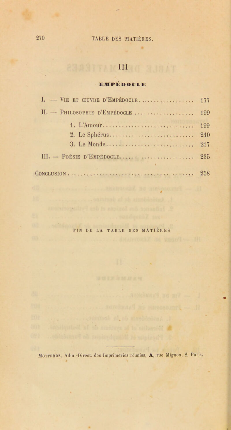 III EiUPÉDOCI.E I. — Vie et œuvre d’Empédocle 177 II. — Philosophie d’Empédocle 199 1. L’.Ainour 199 2. Le Sphérus 210 3. Le Monde 217 III. — Poésie d’Empédocle 235 I Conclusion 258 FIN DE LA TAItLE DES MATIÈRES Motteroz, Adm -Direct, des Imprimeries réunies, A, rue Mignon, 2, Paris.