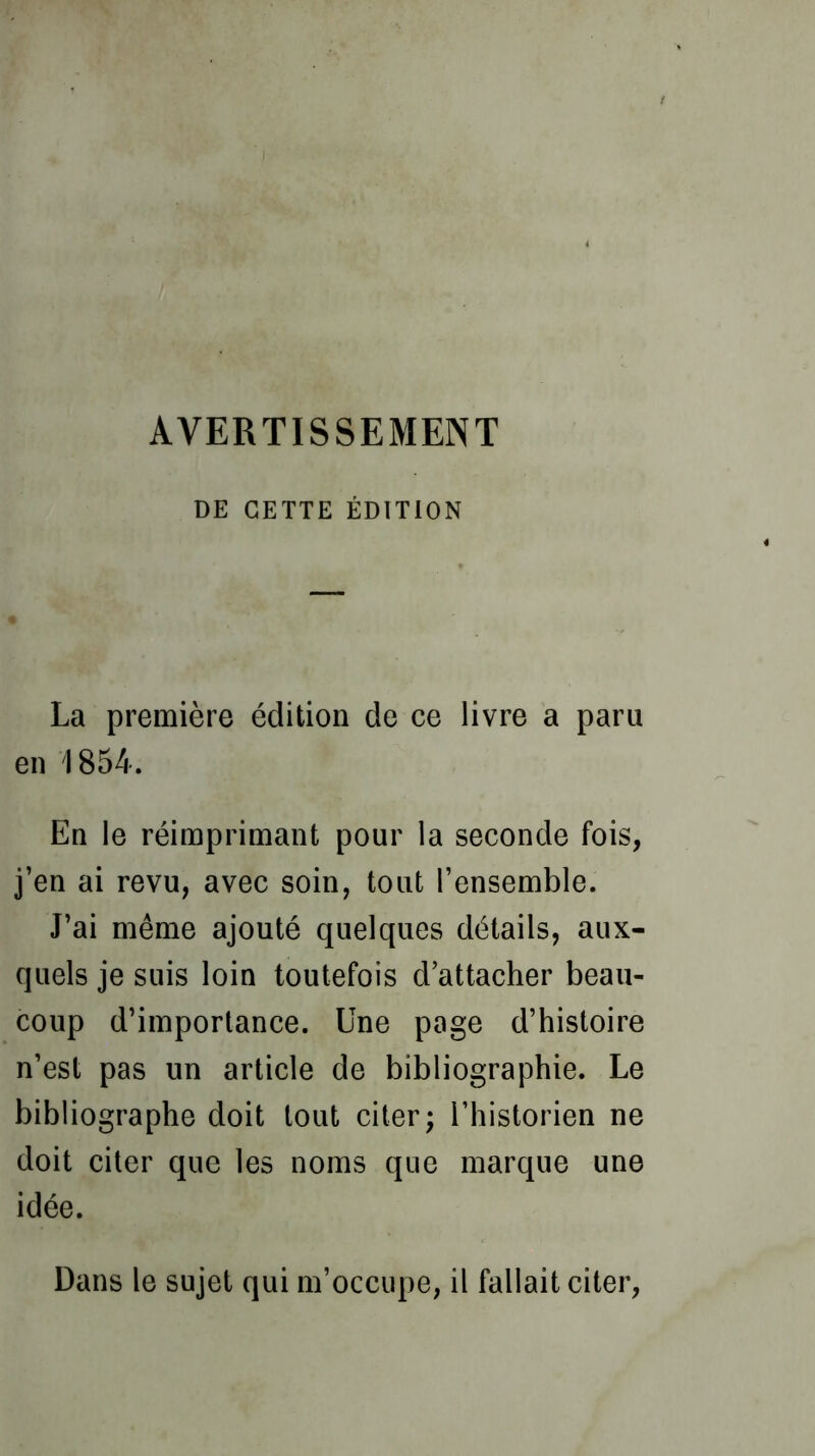 DE CETTE ÉDITION La première édition de ce livre a paru en 1854. En le réimprimant pour la seconde fois, j’en ai revu, avec soin, tout l’ensemble. J’ai même ajouté quelques détails, aux- quels je suis loin toutefois d’attacher beau- coup d’importance. Une page d’histoire n’est pas un article de bibliographie. Le bibliographe doit tout citer; l’historien ne doit citer que les noms que marque une idée. Dans le sujet qui m’occupe, il fallait citer,