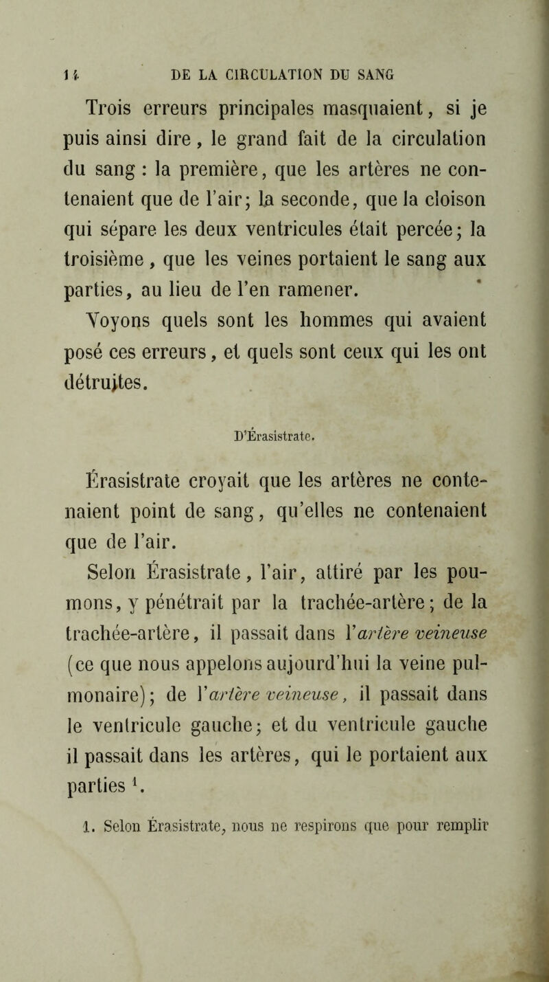 Trois erreurs principales masquaient, si je puis ainsi dire, le grand fait de la circulation du sang : la première, que les artères ne con- tenaient que de l’air; la seconde, que la cloison qui sépare les deux ventricules était percée; la troisième , que les veines portaient le sang aux parties, au lieu de Ten ramener. Voyons quels sont les hommes qui avaient posé ces erreurs, et quels sont ceux qui les ont détruites. D’Érasistrate. Érasistrate croyait que les artères ne conte- naient point de sang, qu’elles ne contenaient que de l’air. Selon Érasistrate, l’air, attiré par les pou- mons, y pénétrait par la trachée-artère; de la trachée-artère, il passait dans Xartère veineuse (ce que nous appelons aujourd’hui la veine pul- monaire); de Yartère veineuse, il passait dans le ventricule gauche; et du ventricule gauche il passait dans les artères, qui le portaient aux parties 4. 1. Selon Érasistrate, nous ne respirons que pour remplir