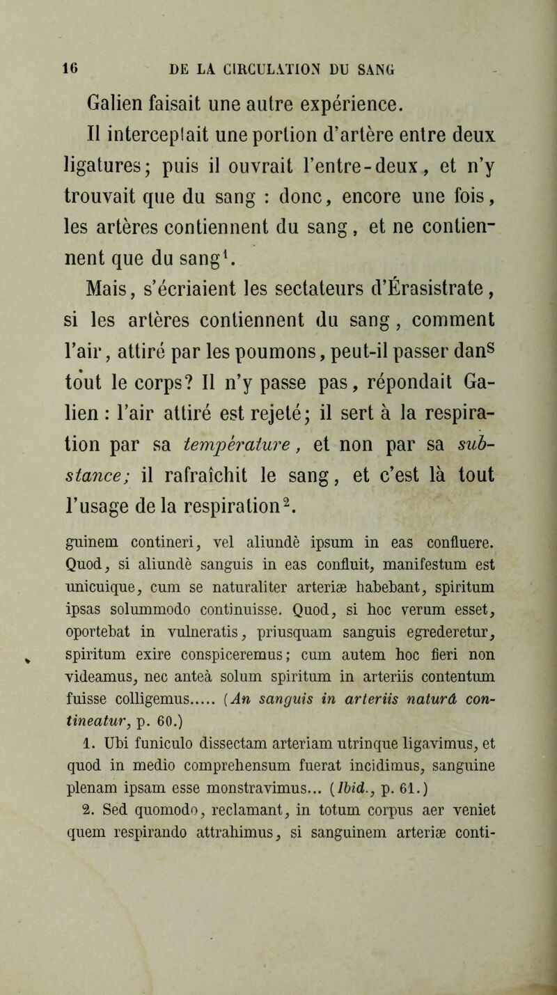 Galien faisait une autre expérience. Il interceplait une portion d’artère entre deux ligatures; puis il ouvrait l’entre-deux, et n’y trouvait que du sang : donc, encore une fois, les artères contiennent du sang, et ne contien- nent que du sang1. Mais, s’écriaient les sectateurs d’Érasistrate, si les artères contiennent du sang, comment l’air, attiré par les poumons, peut-il passer dans tout le corps? Il n’y passe pas, répondait Ga- lien : l’air attiré est rejeté; il sert à la respira- tion par sa température, et non par sa sub- stance; il rafraîchit le sang, et c’est là tout l’usage de la respiration2. guinem contineri, vel aliundè ipsum in eas confluere. Quod, si aliundè sanguis in eas conduit, manifestum est unicuique, cum se naturaliter arteriæ habebant, spiritum ipsas solummodo continuisse. Quod, si hoc verum esset, oportebat in vulneratis, priusquam sanguis egrederetur, spiritum exire conspiceremus ; cum autem hoc fieri non videamus, nec anteà solum spiritum in arteriis contentum fuisse colligemus [An sanguis in arteriis naturâ con- tineatur, p. 60.) 1. Ubi funiculo dissectam arteriam utrinque ligavimus, et quod in medio comprehensum fuerat incidimus, sanguine plenam ipsam esse monstravimus... [Ibid., p. 61.) 2. Sed quomodo, réclamant, in totum corpus aer yeniet quem respirando attrahimus, si sanguinem arteriæ conti-