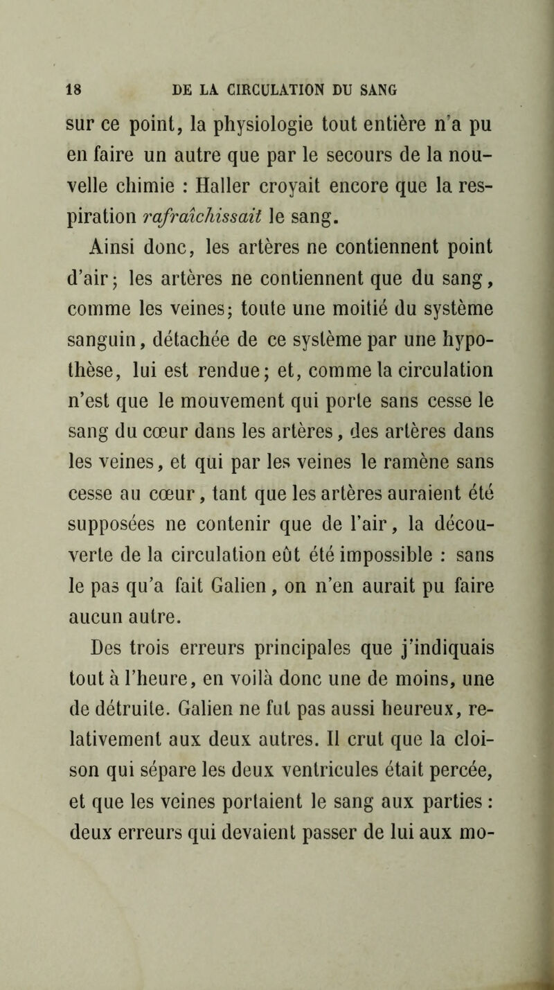 sur ce point, la physiologie tout entière na pu en faire un autre que par le secours de la nou- velle chimie : Haller croyait encore que la res- piration rafraîchissait le sang. Ainsi donc, les artères ne contiennent point d’air; les artères ne contiennent que du sang, comme les veines; toute une moitié du système sanguin, détachée de ce système par une hypo- thèse, lui est rendue; et, comme la circulation n’est que le mouvement qui porte sans cesse le sang du cœur dans les artères, des artères dans les veines, et qui par les veines le ramène sans cesse au cœur, tant que les artères auraient été supposées ne contenir que de l’air, la décou- verte de la circulation eût été impossible : sans le pas qu’a fait Galien, on n’en aurait pu faire aucun autre. Des trois erreurs principales que j’indiquais tout à l’heure, en voilà donc une de moins, une de détruite. Galien ne fut pas aussi heureux, re- lativement aux deux autres. Il crut que la cloi- son qui sépare les deux ventricules était percée, et que les veines portaient le sang aux parties : deux erreurs qui devaient passer de lui aux mo-