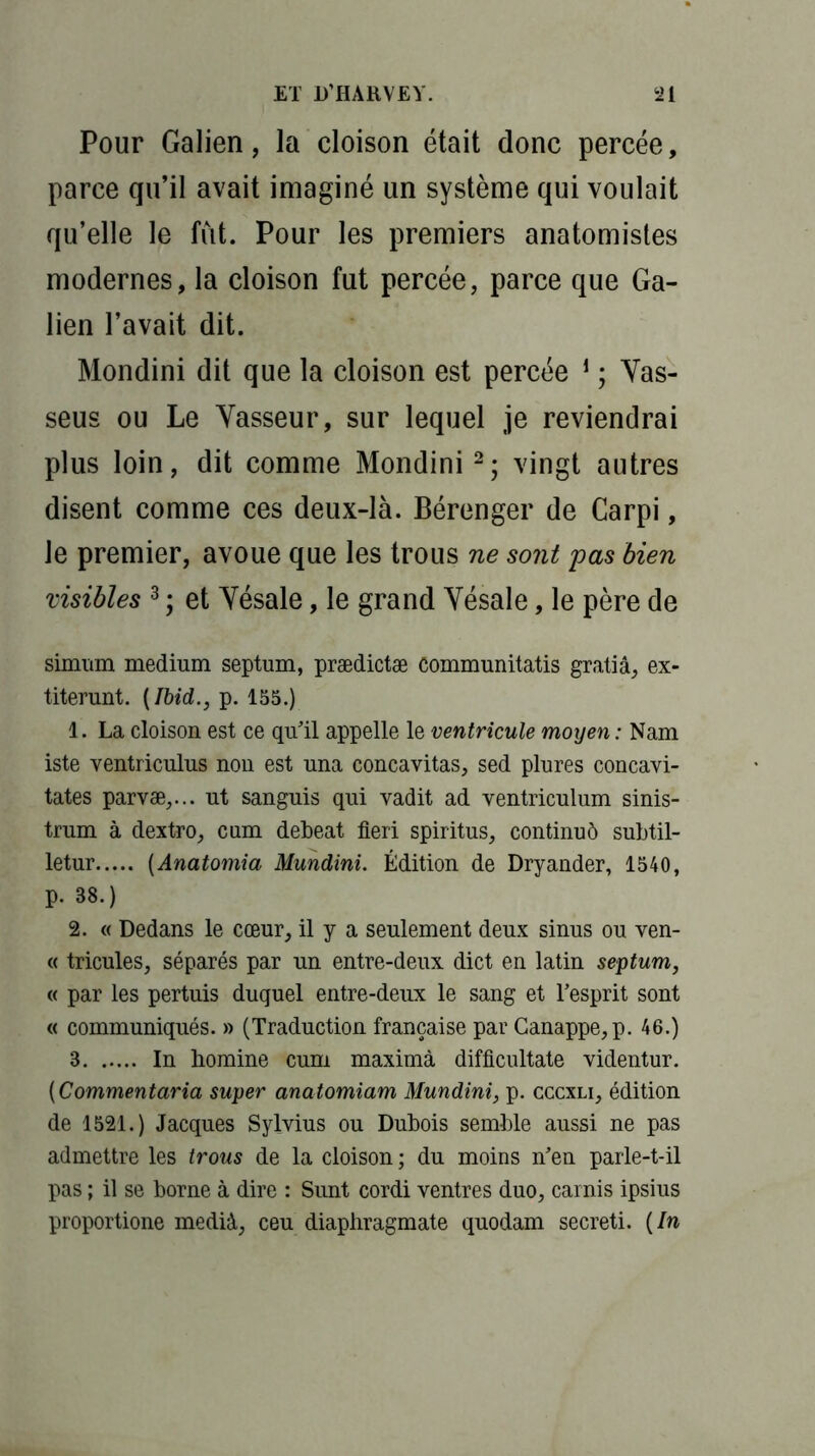 Pour Galien, la cloison était donc percée, parce qu’il avait imaginé un système qui voulait qu’elle le fût. Pour les premiers anatomistes modernes, la cloison fut percée, parce que Ga- lien l’avait dit. Mondini dit que la cloison est percée 1 ; Vas- seus ou Le Vasseur, sur lequel je reviendrai plus loin, dit comme Mondini2; vingt autres disent comme ces deux-là. Bérenger de Carpi, le premier, avoue que les trous ne sont pas bien visibles 3 ; et Yésale, le grand Yésale, le père de simum medium septum, prædictæ Communitatis gratiâ, ex- titerunt. {Ibid., p. 155.) 1. La cloison est ce qu'il appelle le ventricule moyen : Nam iste ventriculus nou est una concavitas, sed plures concavi- tates parvæ,... ut sanguis qui vadit ad ventriculum sinis- trum à dextro, cum debeat fieri spiritus, continué subtil- letur (Anatomia Mundini. Édition de Dryander, 1540, p. 88.) 2. « Dedans le cœur, il y a seulement deux sinus ou ven- « tricules, séparés par un entre-deux dict en latin septum, « par les pertuis duquel entre-deux le sang et l’esprit sont « communiqués. » (Traduction française par Canappe,p. 46.) 3 In homme cum maximà difficultate videntur. (Commentaria super anatomiam Mundini, p. cccxli, édition de 1521.) Jacques Sylvius ou Dubois semble aussi ne pas admettre les trous de la cloison ; du moins n’en parle-t-il pas ; il se borne à dire : Sunt cordi ventres duo, carnis ipsius proportione medià, ceu diaphragmate quodam secreti. {In