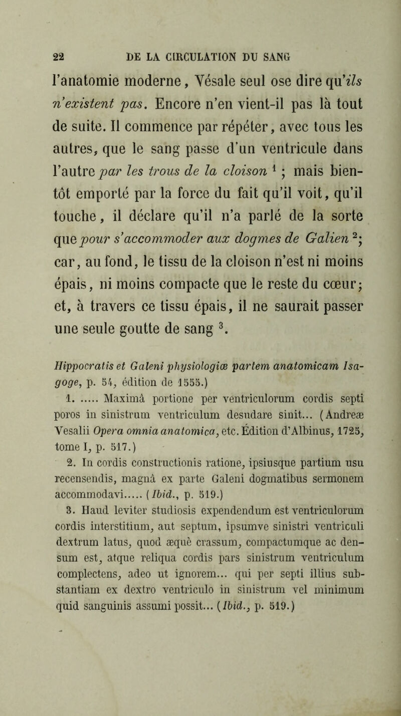 l’anatomie moderne, Yésale seul ose dire qu’z/s ri existent pas. Encore n’en vient-il pas là tout de suite. Il commence par répéter, avec tous les autres, que le sang passe d’un ventricule dans l’autre par les trous de la cloison 1 ; mais bien- tôt emporté par la force du fait qu’il voit, qu’il touche, il déclare qu’il n’a parlé de la sorte que pour s’accommoder aux dogmes de Galien 2; car, au fond, le tissu de la cloison n’est ni moins épais, ni moins compacte que le reste du cœur; et, à travers ce tissu épais, il ne saurait passer une seule goutte de sang 3. Hippocratis et Galeni physiologies partent anatomicam Isa- goge, p. 54, édition de 1555.) 1 Maximâ portione per ventriculorum cordis septi poros in sinistrum ventriculum desudare sinit... (Andreæ Yesalii Opéra omniaanatomica, etc. Édition d’Albinus, 1725, tome I, p. 517.) 2. In cordis construction^ ratione, ipsiusque partium nsu recensendis, magna ex parte Galeni dogmatibus sermonem accommodavi {Ibid., p. 519.) B. Haud leviter studiosis expendendum est ventriculorum cordis interstitium, aut septum, ipsumve sinistri ventriculi dextrum latus, quod æquè crassum, compactumque ac den- sum est, atque reliqua cordis pars sinistrum ventriculum complectens, adeo ut ignorem... qui per septi illius sub- stantiam ex dextro ventriculo in sinistrum vel minimum quid sanguinis assumi possit... (Ibid., p. 519.)