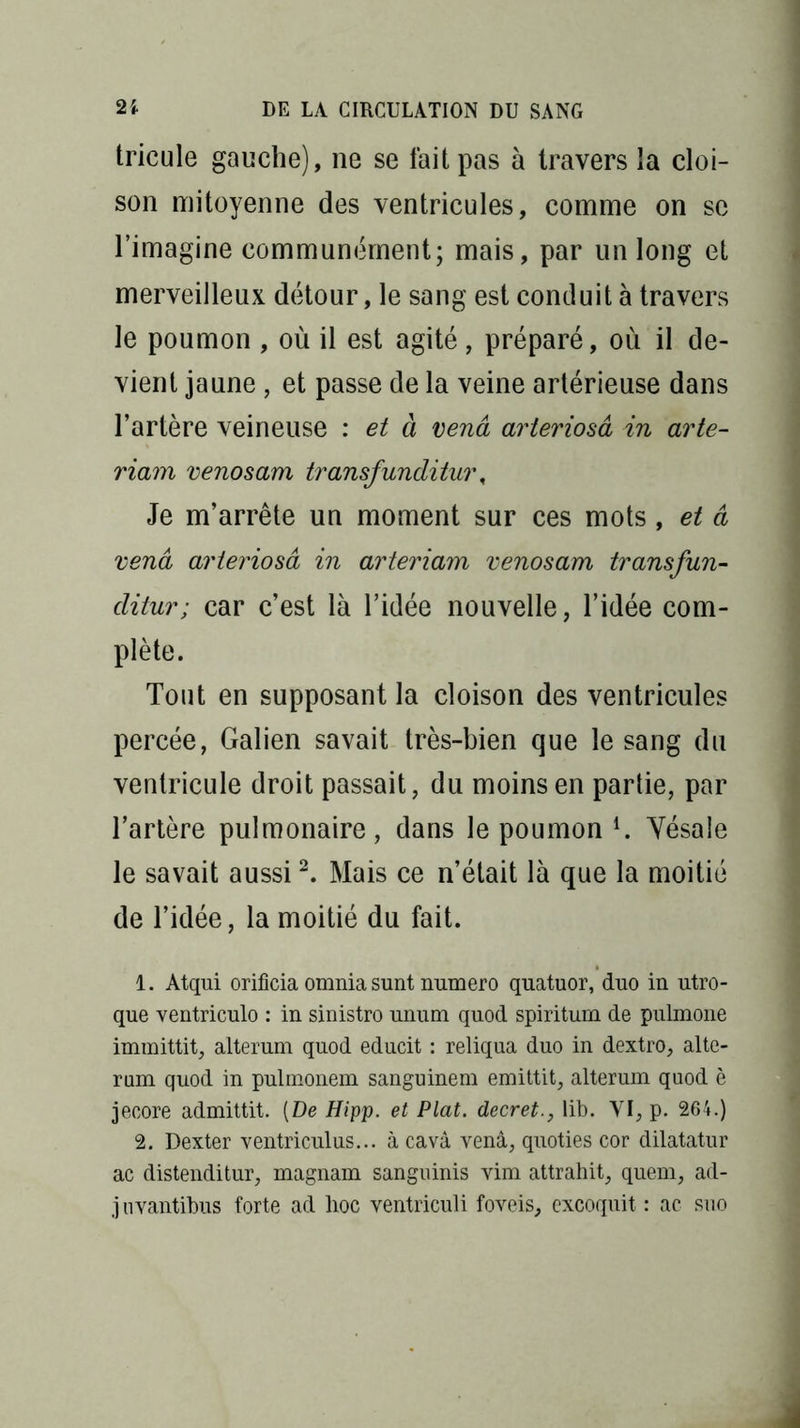 tricule gauche), ne se fait pas à travers la cloi- son mitoyenne des ventricules, comme on se l’imagine communément; mais, par un long et merveilleux détour, le sang est conduit à travers le poumon , où il est agité, préparé, où il de- vient jaune, et passe de la veine artérieuse dans l’artère veineuse : et à vend arteriosâ in arte- riam venosam transfunditui\ Je m’arrête un moment sur ces mots , et â vend arteriosâ in arteriam venosam transfun- clitur; car c’est là l’idée nouvelle, l’idée com- plète. Tout en supposant la cloison des ventricules percée, Galien savait très-bien que le sang du ventricule droit passait, du moins en partie, par l’artère pulmonaire, dans le poumon l. Yésale le savait aussi2. Mais ce n’était là que la moitié de l’idée, la moitié du fait. 1. Atqui orificia omnia sunt numéro quatuor, duo in utro- que ventriculo : in sinistro unum quod spiritum de pulmone immittit, alterum quod educit : reliqua duo in dextro, alte- rum quod in pulmonem sanguinem emittit, alterum quod è jecore admittit. (De Hipp. et Plat, decretlib. VI, p. 264.) 2. Dexter ventriculus... à cavâ vend, quoties cor dilatatur ac distenditur, magnam sanguinis vim attrahit, quern, ad- ] uvantibus forte ad hoc ventriculi foveis, excoquit : ac suo