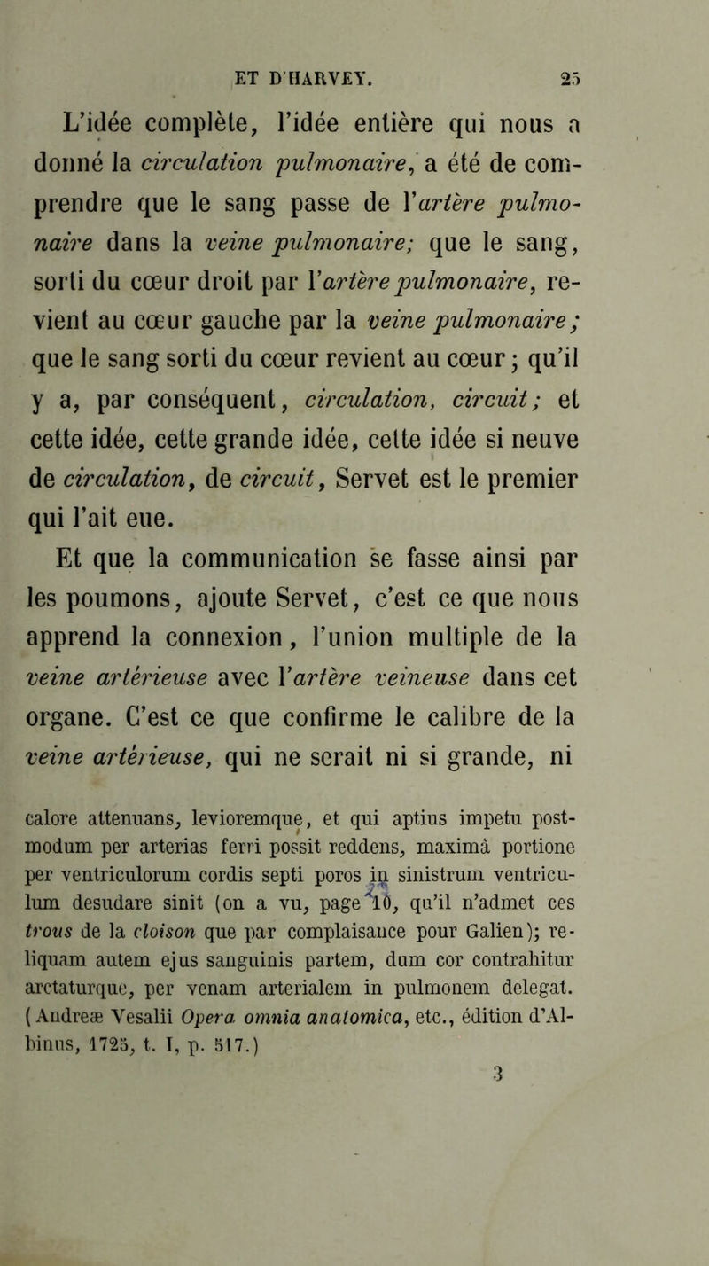 L’idée complète, l’idée entière qui nous a donné la circulation pulmonaire, a été de com- prendre que le sang passe de Yartère pulmo- naire dans la veine pulmonaire; que le sang, sorti du cœur droit par l’artère pulmonaire, re- vient au cœur gauche par la veine pulmonaire ; que le sang sorti du cœur revient au cœur ; qu’il y a, par conséquent, circulation, circuit; et cette idée, cette grande idée, cette idée si neuve de circulation, de circuit, Servet est le premier qui l’ait eue. Et que la communication se fasse ainsi par les poumons, ajoute Servet, c’est ce que nous apprend la connexion, l’union multiple de la veine artèrieuse avec Yartère veineuse dans cet organe. C’est ce que confirme le calibre de la veine artèrieuse, qui ne serait ni si grande, ni calore attenuans, levioremque, et qui aptius impetu post- modum per arterias ferri possit reddens, maximà portione per ventriculorum cordis septi poros iij sinistrum ventricu- lum desudare sinit (on a vu, page lô, qu’il n’admet ces trous de la cloison que par complaisance pour Galien); re- liquam autem ejus sanguinis partem, dum cor contrahitur arctaturque, per venam arterialem in pulmonem delegat. ( Andreæ Yesalii Opéra omnia anatomica, etc., édition d’Al- binns, 1725, t. I, p. 517.) 3