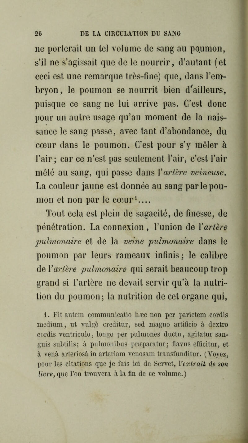 ne porterait un tel volume de sang au poumon, s’il ne s’agissait que de le nourrir, d’autant (et ceci est une remarque très-fine) que, dans l’em- bryon, le poumon se nourrit bien d'ailleurs, puisque ce sang ne lui arrive pas. C’est donc pour un autre usage qu’au moment de la nais- sance le sang passe, avec tant d’abondance, du cœur dans le poumon. C’est pour s’y mêler à l’air; car ce n’est pas seulement l’air, c’est l’air mêlé au sang, qui passe dans Y artère veineuse. La couleur jaune est donnée au sang par le pou- mon et non par le cœur1.... Tout cela est plein de sagacité, de finesse, de pénétration. La connexion , l’union de Xartère pulmonaire et de la veine pulmonaire dans le poumon par leurs rameaux infinis; le calibre de Xartère pulmonaire qui serait beaucoup trop grand si l’artère ne devait servir qu’à la nutri- tion du poumon; la nutrition de cet organe qui, 1. Fit autem communicatio hæc non per parietem cordis medium, ut vulgô creditur, sed magno artificio à dextro cordis ventriculo, longo per pulmones ductu, agitatur san- guis subtilis; à pulmonibus præparatur; flavus efficitur, et à venà arteriosàin arteriam venosam transfunditur. (Voyez, pour les citations que je fais ici de Servet, Y extrait de son livre, que l’on trouvera à la fin de ce volume.)